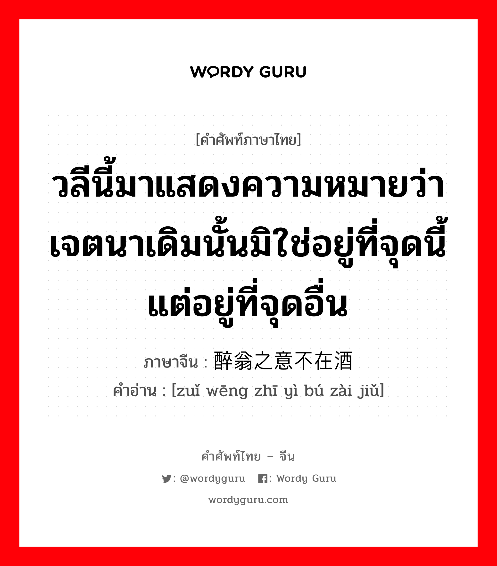 วลีนี้มาแสดงความหมายว่าเจตนาเดิมนั้นมิใช่อยู่ที่จุดนี้แต่อยู่ที่จุดอื่น ภาษาจีนคืออะไร, คำศัพท์ภาษาไทย - จีน วลีนี้มาแสดงความหมายว่าเจตนาเดิมนั้นมิใช่อยู่ที่จุดนี้แต่อยู่ที่จุดอื่น ภาษาจีน 醉翁之意不在酒 คำอ่าน [zuǐ wēng zhī yì bú zài jiǔ]