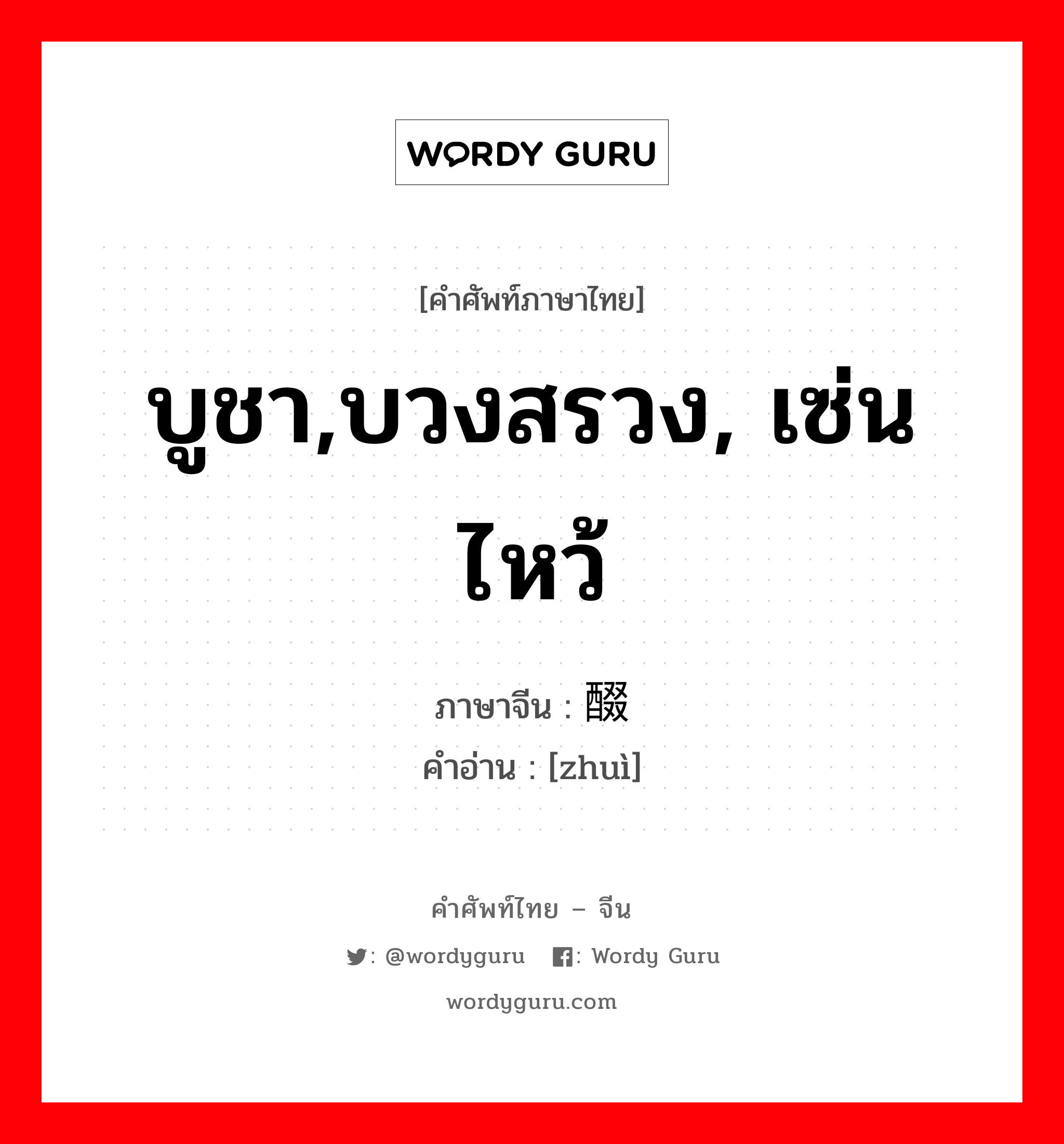 บูชา,บวงสรวง, เซ่นไหว้ ภาษาจีนคืออะไร, คำศัพท์ภาษาไทย - จีน บูชา,บวงสรวง, เซ่นไหว้ ภาษาจีน 醊 คำอ่าน [zhuì]