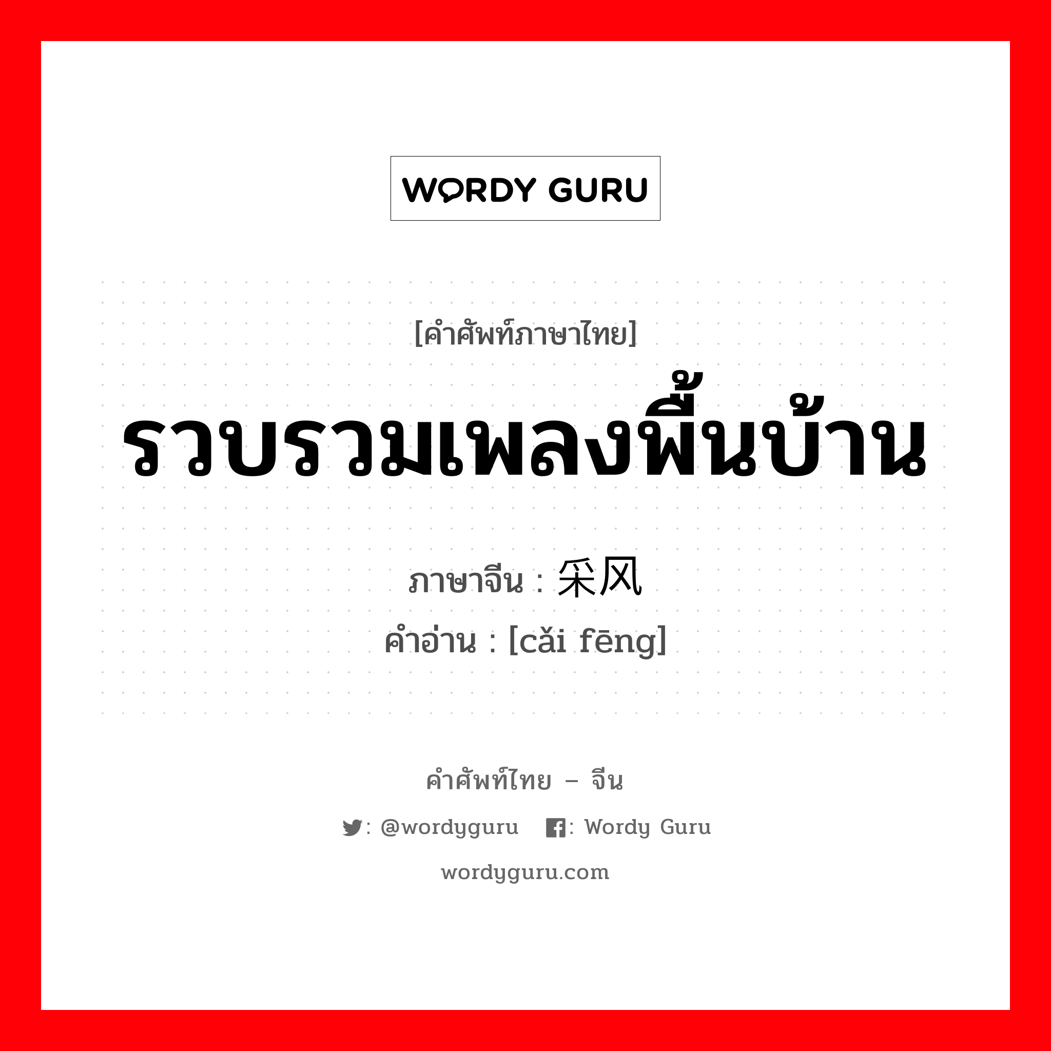 รวบรวมเพลงพื้นบ้าน ภาษาจีนคืออะไร, คำศัพท์ภาษาไทย - จีน รวบรวมเพลงพื้นบ้าน ภาษาจีน 采风 คำอ่าน [cǎi fēng]