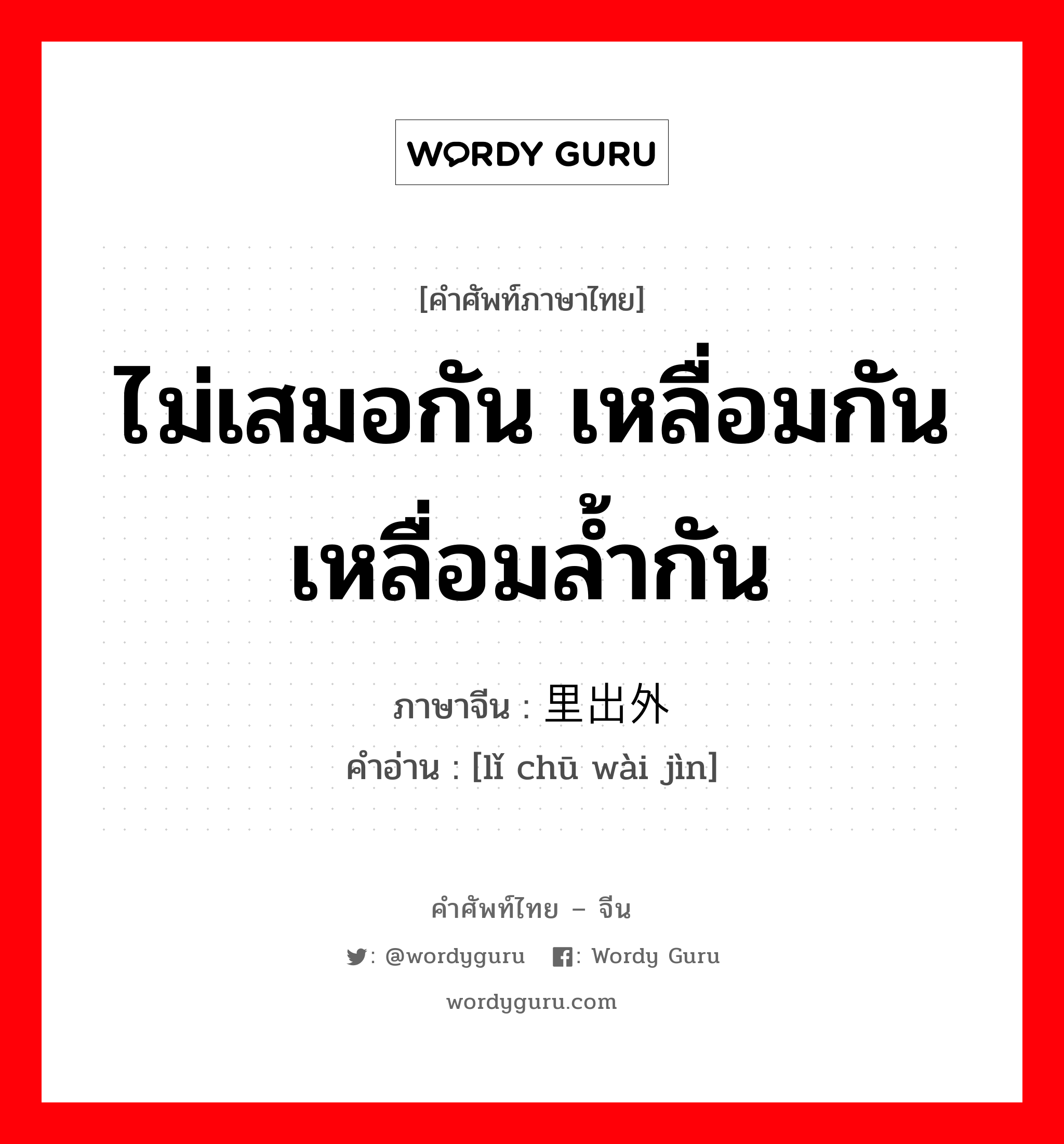 ไม่เสมอกัน เหลื่อมกัน เหลื่อมล้ำกัน ภาษาจีนคืออะไร, คำศัพท์ภาษาไทย - จีน ไม่เสมอกัน เหลื่อมกัน เหลื่อมล้ำกัน ภาษาจีน 里出外进 คำอ่าน [lǐ chū wài jìn]