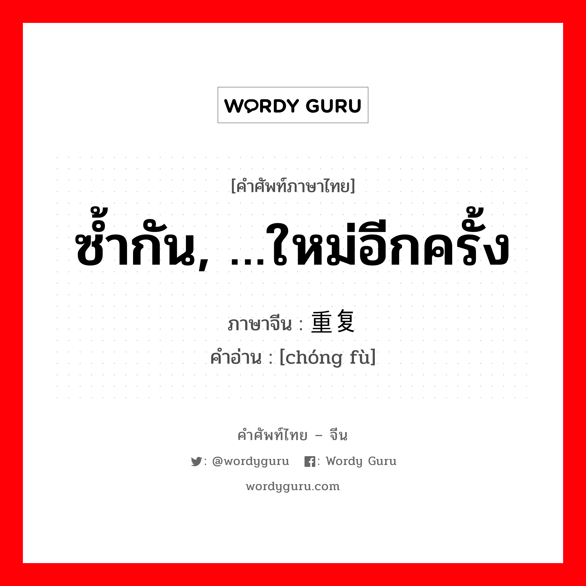 ซ้ำกัน, …ใหม่อีกครั้ง ภาษาจีนคืออะไร, คำศัพท์ภาษาไทย - จีน ซ้ำกัน, …ใหม่อีกครั้ง ภาษาจีน 重复 คำอ่าน [chóng fù]