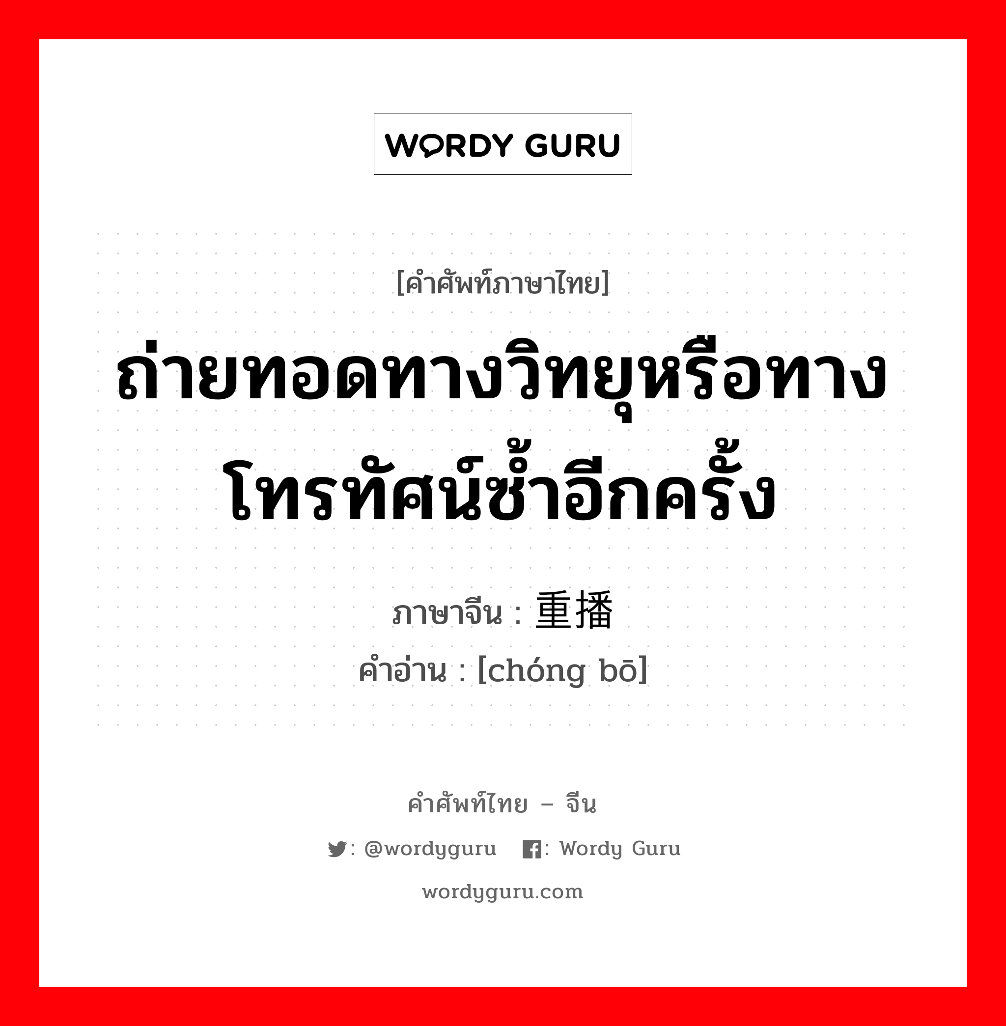 ถ่ายทอดทางวิทยุหรือทางโทรทัศน์ซ้ำอีกครั้ง ภาษาจีนคืออะไร, คำศัพท์ภาษาไทย - จีน ถ่ายทอดทางวิทยุหรือทางโทรทัศน์ซ้ำอีกครั้ง ภาษาจีน 重播 คำอ่าน [chóng bō]