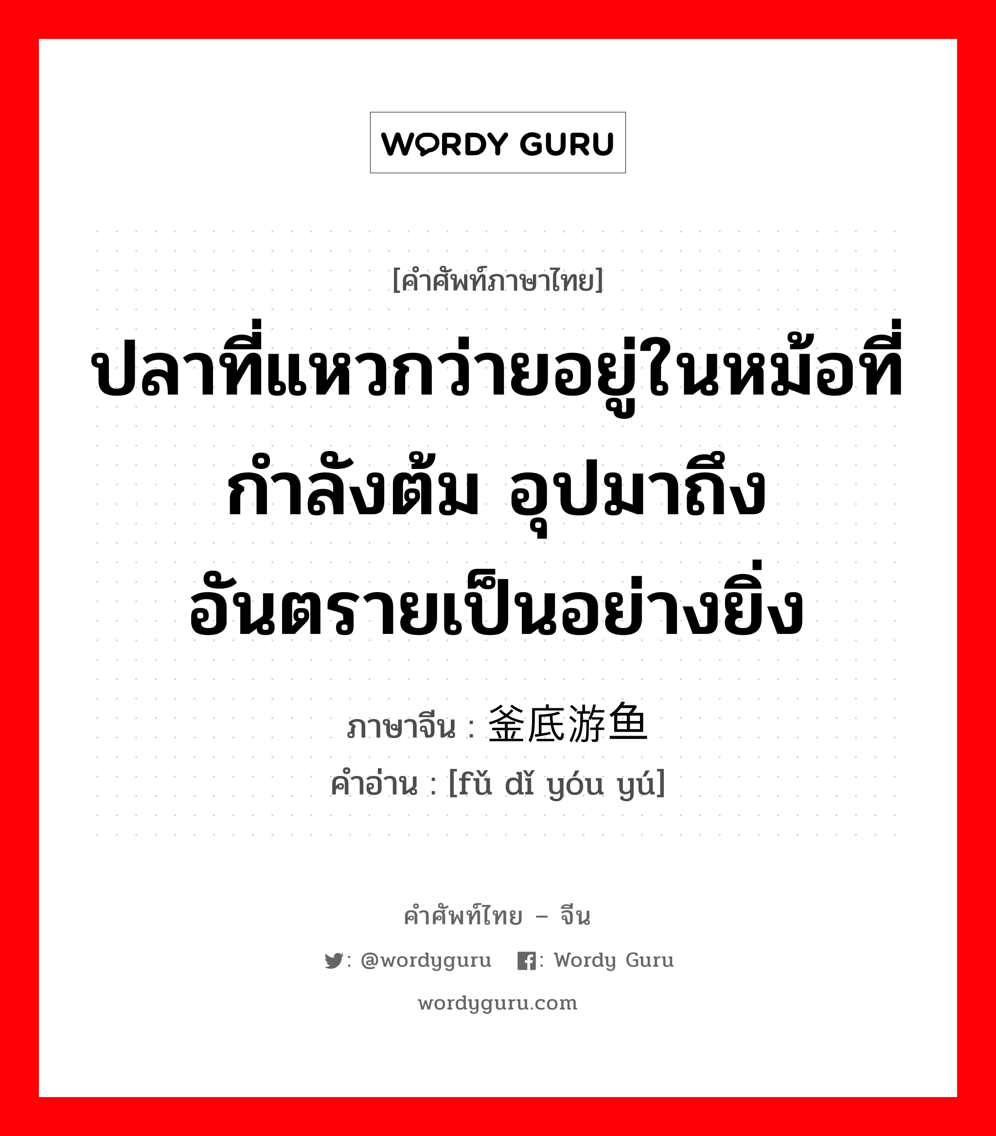 ปลาที่แหวกว่ายอยู่ในหม้อที่กำลังต้ม อุปมาถึง อันตรายเป็นอย่างยิ่ง ภาษาจีนคืออะไร, คำศัพท์ภาษาไทย - จีน ปลาที่แหวกว่ายอยู่ในหม้อที่กำลังต้ม อุปมาถึง อันตรายเป็นอย่างยิ่ง ภาษาจีน 釜底游鱼 คำอ่าน [fǔ dǐ yóu yú]