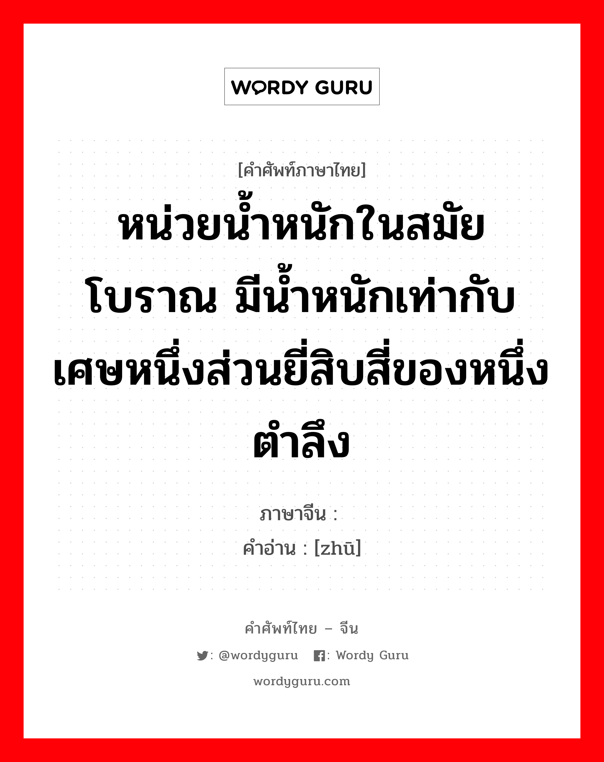 หน่วยน้ำหนักในสมัยโบราณ มีน้ำหนักเท่ากับเศษหนึ่งส่วนยี่สิบสี่ของหนึ่งตำลึง ภาษาจีนคืออะไร, คำศัพท์ภาษาไทย - จีน หน่วยน้ำหนักในสมัยโบราณ มีน้ำหนักเท่ากับเศษหนึ่งส่วนยี่สิบสี่ของหนึ่งตำลึง ภาษาจีน 铢 คำอ่าน [zhū]