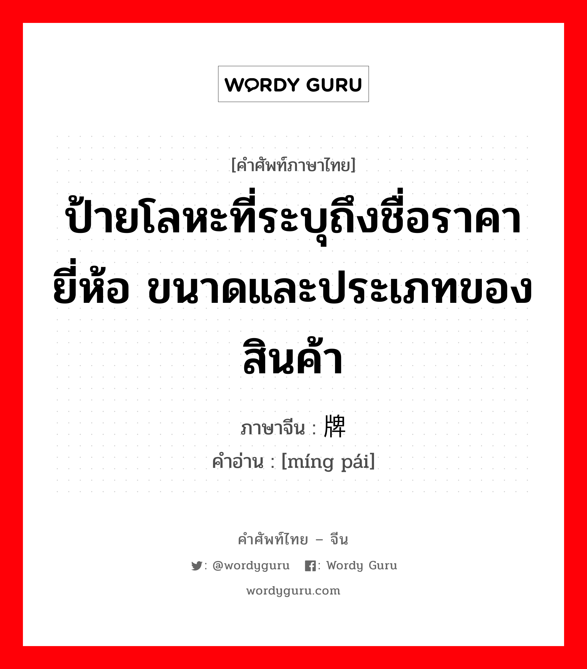 ป้ายโลหะที่ระบุถึงชื่อราคา ยี่ห้อ ขนาดและประเภทของสินค้า ภาษาจีนคืออะไร, คำศัพท์ภาษาไทย - จีน ป้ายโลหะที่ระบุถึงชื่อราคา ยี่ห้อ ขนาดและประเภทของสินค้า ภาษาจีน 铭牌 คำอ่าน [míng pái]