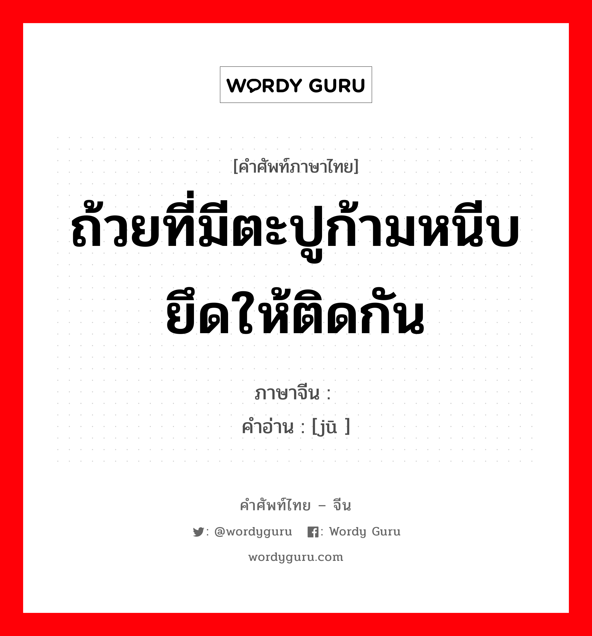 ถ้วยที่มีตะปูก้ามหนีบยึดให้ติดกัน ภาษาจีนคืออะไร, คำศัพท์ภาษาไทย - จีน ถ้วยที่มีตะปูก้ามหนีบยึดให้ติดกัน ภาษาจีน 锔 คำอ่าน [jū ]