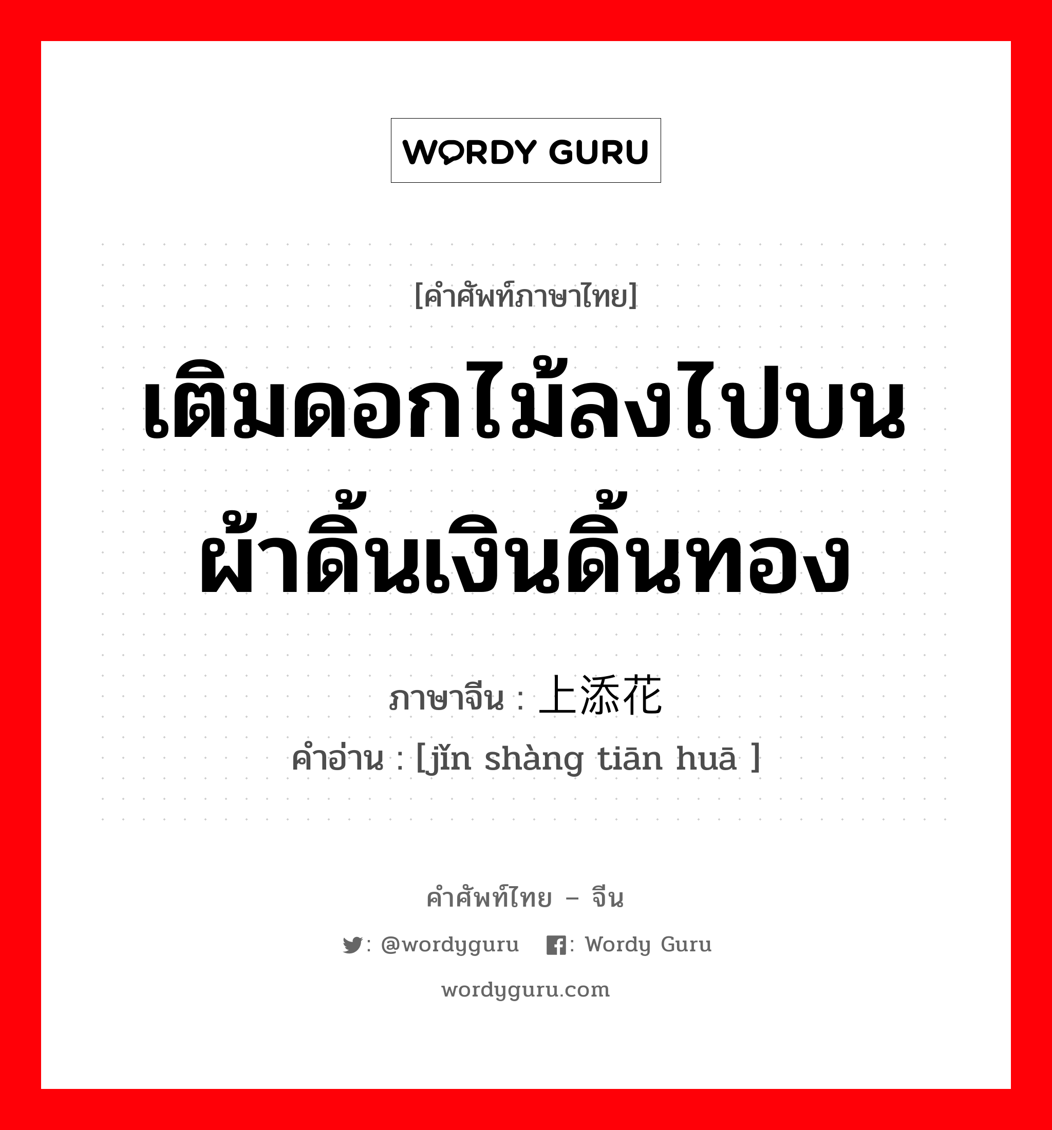 เติมดอกไม้ลงไปบนผ้าดิ้นเงินดิ้นทอง ภาษาจีนคืออะไร, คำศัพท์ภาษาไทย - จีน เติมดอกไม้ลงไปบนผ้าดิ้นเงินดิ้นทอง ภาษาจีน 锦上添花 คำอ่าน [jǐn shàng tiān huā ]