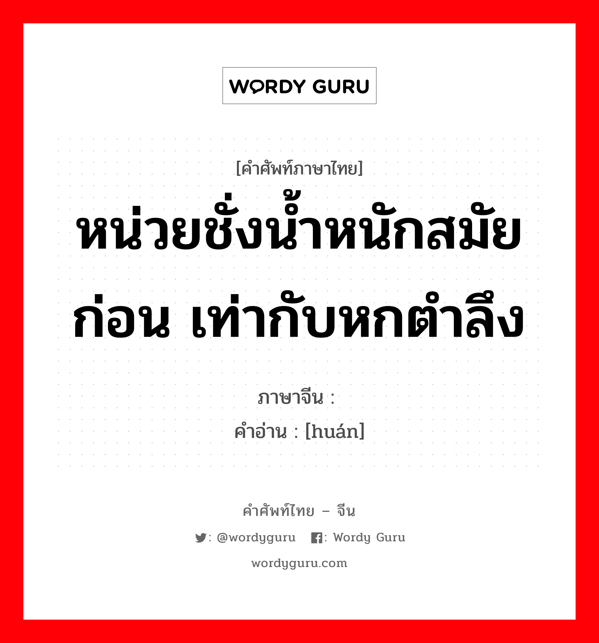 หน่วยชั่งน้ำหนักสมัยก่อน เท่ากับหกตำลึง ภาษาจีนคืออะไร, คำศัพท์ภาษาไทย - จีน หน่วยชั่งน้ำหนักสมัยก่อน เท่ากับหกตำลึง ภาษาจีน 锾 คำอ่าน [huán]