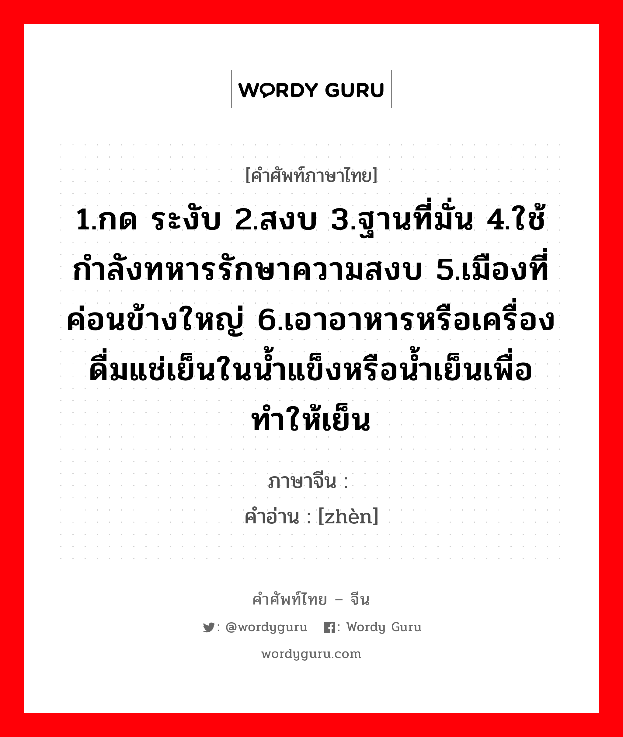 1.กด ระงับ 2.สงบ 3.ฐานที่มั่น 4.ใช้กำลังทหารรักษาความสงบ 5.เมืองที่ค่อนข้างใหญ่ 6.เอาอาหารหรือเครื่องดื่มแช่เย็นในน้ำแข็งหรือน้ำเย็นเพื่อทำให้เย็น ภาษาจีนคืออะไร, คำศัพท์ภาษาไทย - จีน 1.กด ระงับ 2.สงบ 3.ฐานที่มั่น 4.ใช้กำลังทหารรักษาความสงบ 5.เมืองที่ค่อนข้างใหญ่ 6.เอาอาหารหรือเครื่องดื่มแช่เย็นในน้ำแข็งหรือน้ำเย็นเพื่อทำให้เย็น ภาษาจีน 镇 คำอ่าน [zhèn]