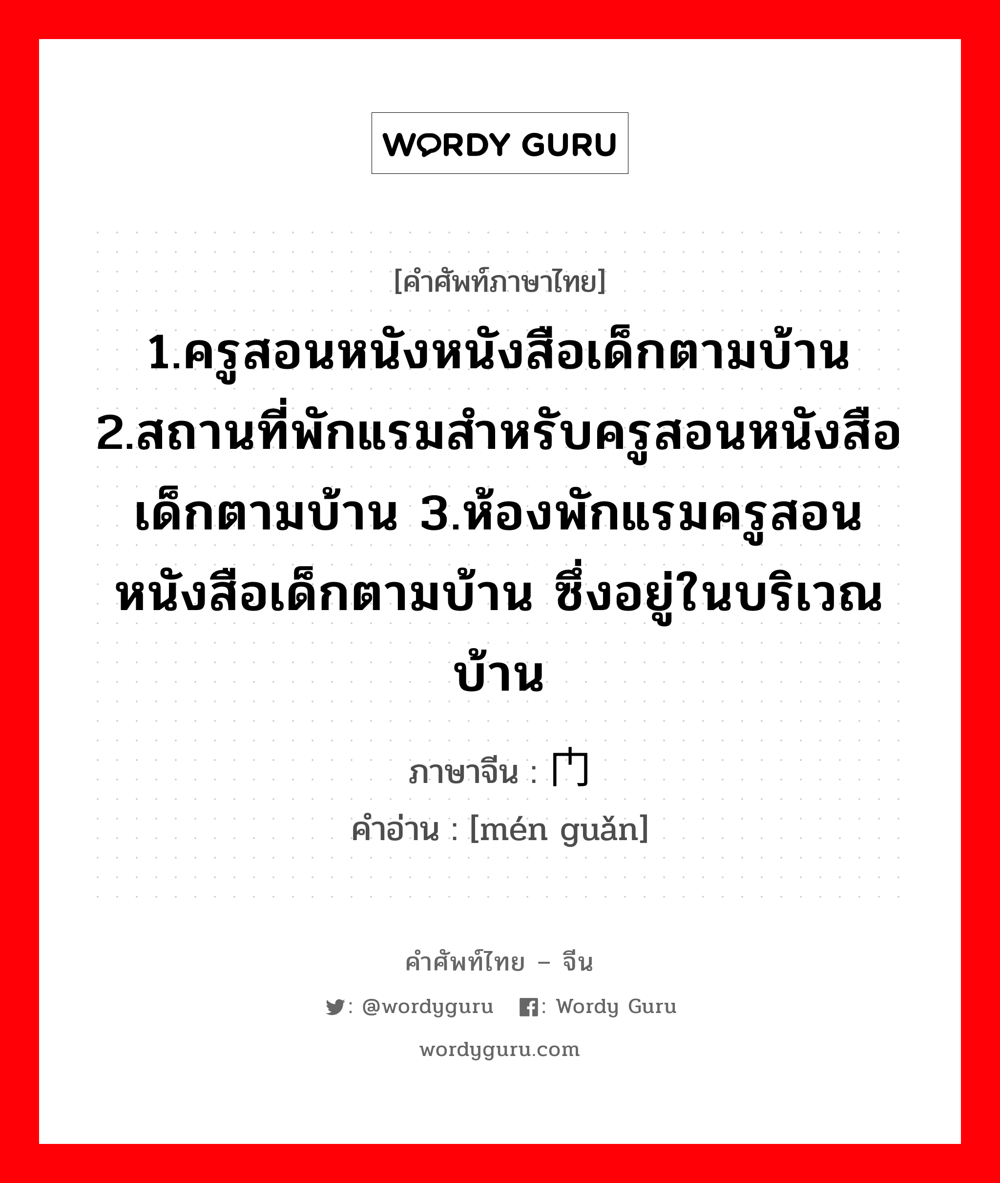 1.ครูสอนหนังหนังสือเด็กตามบ้าน 2.สถานที่พักแรมสำหรับครูสอนหนังสือเด็กตามบ้าน 3.ห้องพักแรมครูสอนหนังสือเด็กตามบ้าน ซึ่งอยู่ในบริเวณบ้าน ภาษาจีนคืออะไร, คำศัพท์ภาษาไทย - จีน 1.ครูสอนหนังหนังสือเด็กตามบ้าน 2.สถานที่พักแรมสำหรับครูสอนหนังสือเด็กตามบ้าน 3.ห้องพักแรมครูสอนหนังสือเด็กตามบ้าน ซึ่งอยู่ในบริเวณบ้าน ภาษาจีน 门馆 คำอ่าน [mén guǎn]