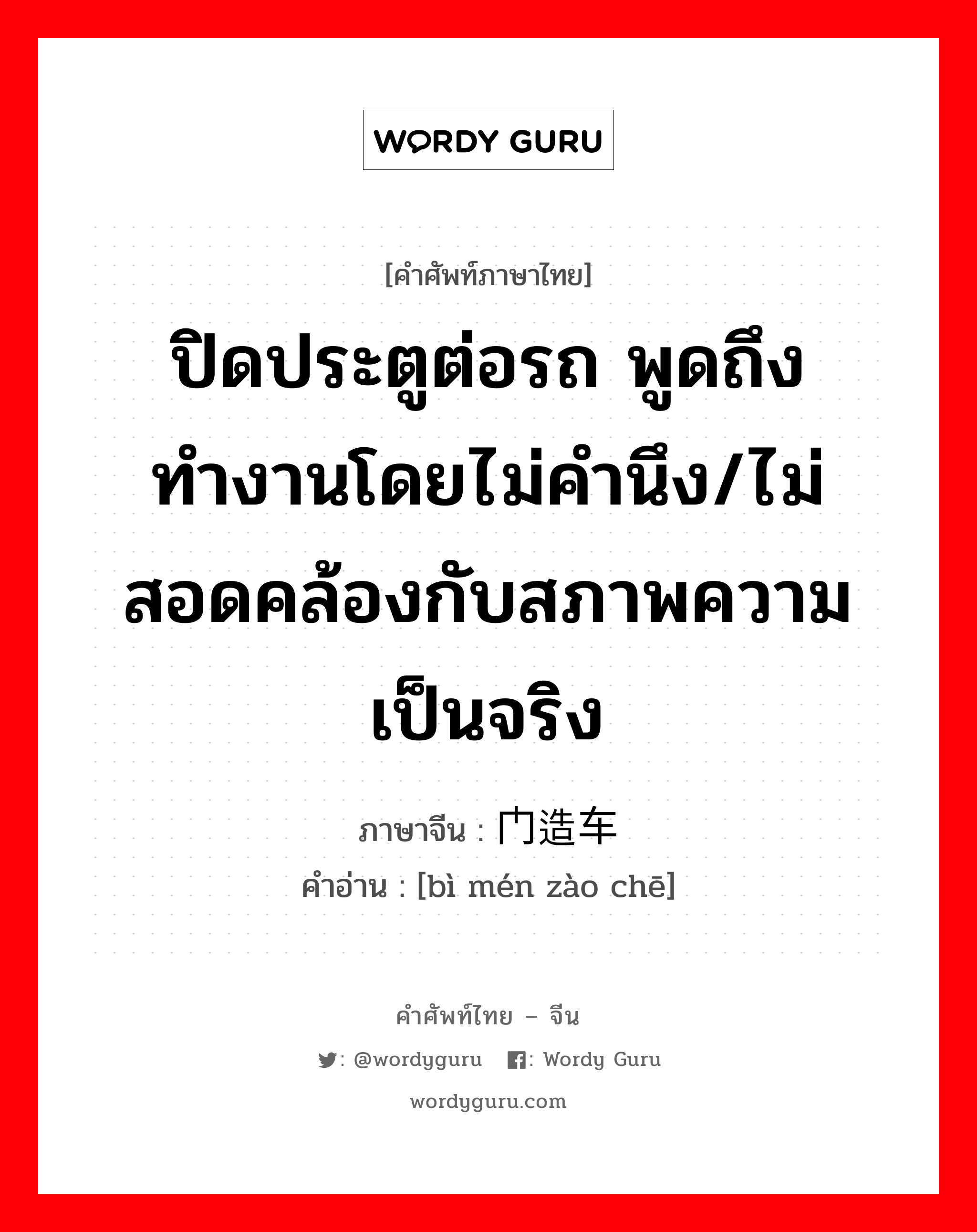 ปิดประตูต่อรถ พูดถึง ทำงานโดยไม่คำนึง/ไม่สอดคล้องกับสภาพความเป็นจริง ภาษาจีนคืออะไร, คำศัพท์ภาษาไทย - จีน ปิดประตูต่อรถ พูดถึง ทำงานโดยไม่คำนึง/ไม่สอดคล้องกับสภาพความเป็นจริง ภาษาจีน 闭门造车 คำอ่าน [bì mén zào chē]