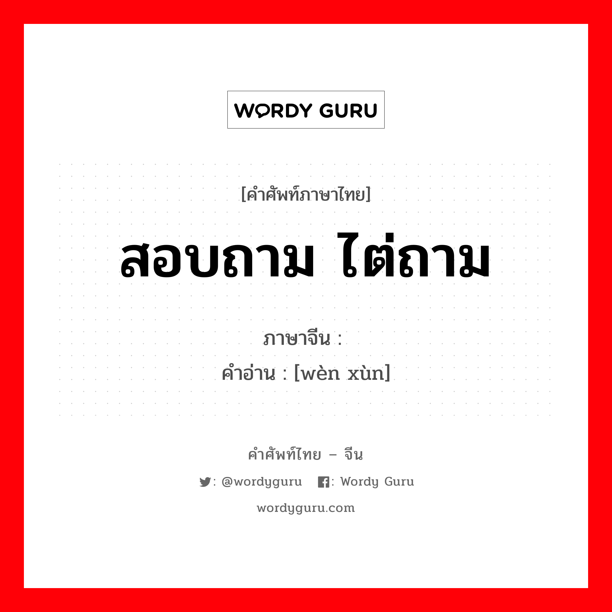 สอบถาม ไต่ถาม ภาษาจีนคืออะไร, คำศัพท์ภาษาไทย - จีน สอบถาม ไต่ถาม ภาษาจีน 问讯 คำอ่าน [wèn xùn]