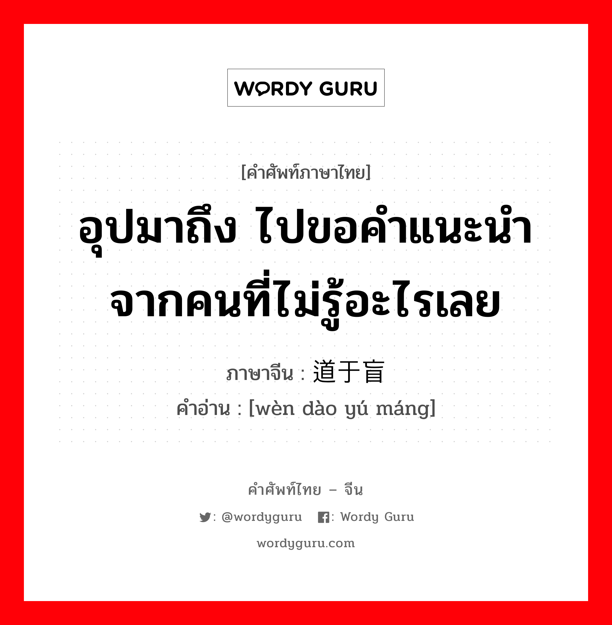 อุปมาถึง ไปขอคำแนะนำจากคนที่ไม่รู้อะไรเลย ภาษาจีนคืออะไร, คำศัพท์ภาษาไทย - จีน อุปมาถึง ไปขอคำแนะนำจากคนที่ไม่รู้อะไรเลย ภาษาจีน 问道于盲 คำอ่าน [wèn dào yú máng]