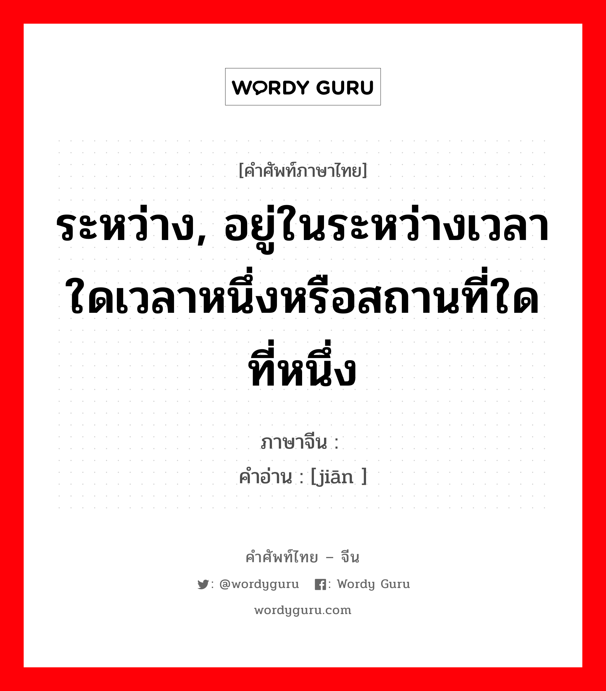 ระหว่าง ภาษาจีนคืออะไร, คำศัพท์ภาษาไทย - จีน ระหว่าง, อยู่ในระหว่างเวลาใดเวลาหนึ่งหรือสถานที่ใดที่หนึ่ง ภาษาจีน 间 คำอ่าน [jiān ]