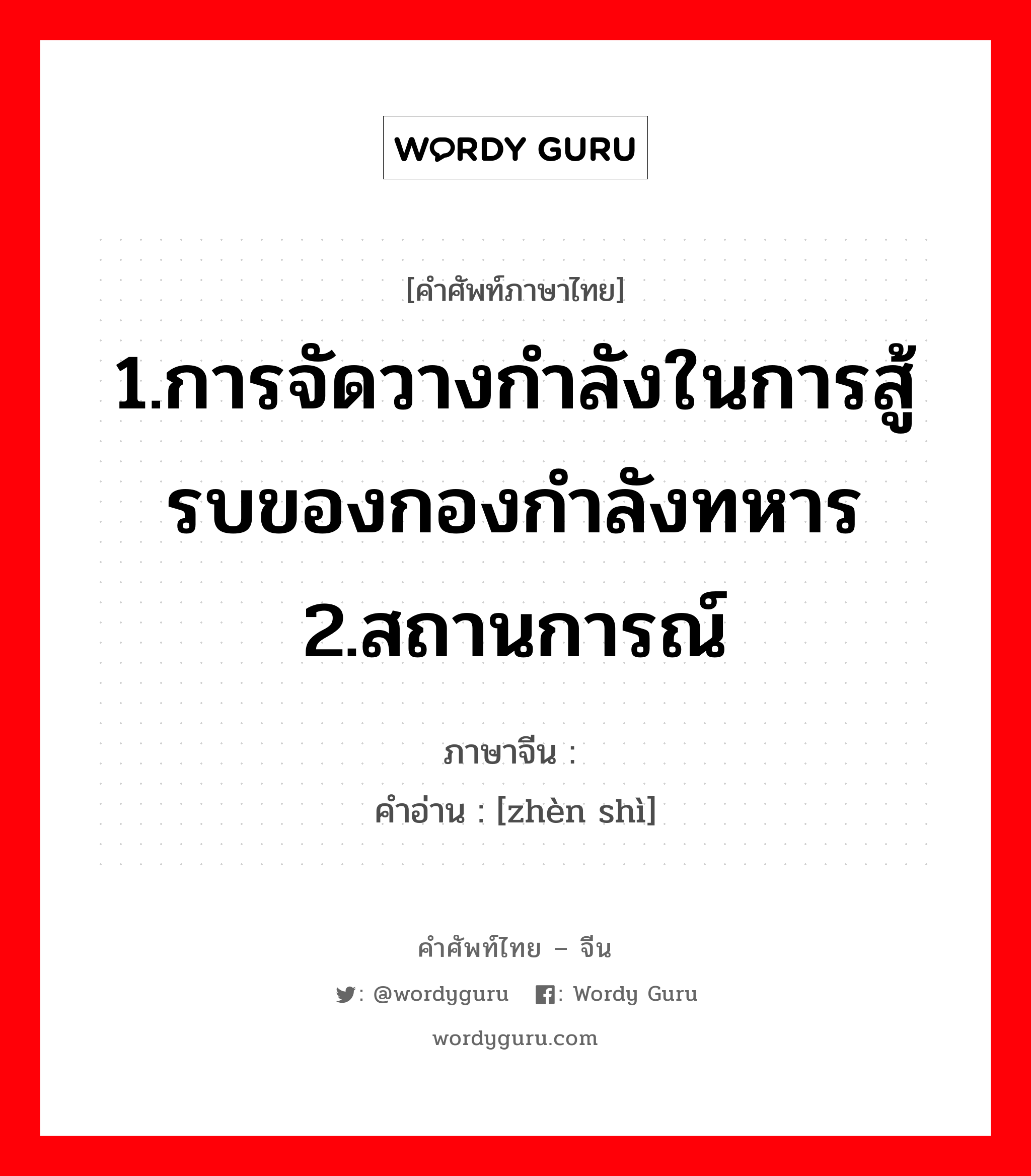 1.การจัดวางกำลังในการสู้รบของกองกำลังทหาร 2.สถานการณ์ ภาษาจีนคืออะไร, คำศัพท์ภาษาไทย - จีน 1.การจัดวางกำลังในการสู้รบของกองกำลังทหาร 2.สถานการณ์ ภาษาจีน 阵势 คำอ่าน [zhèn shì]