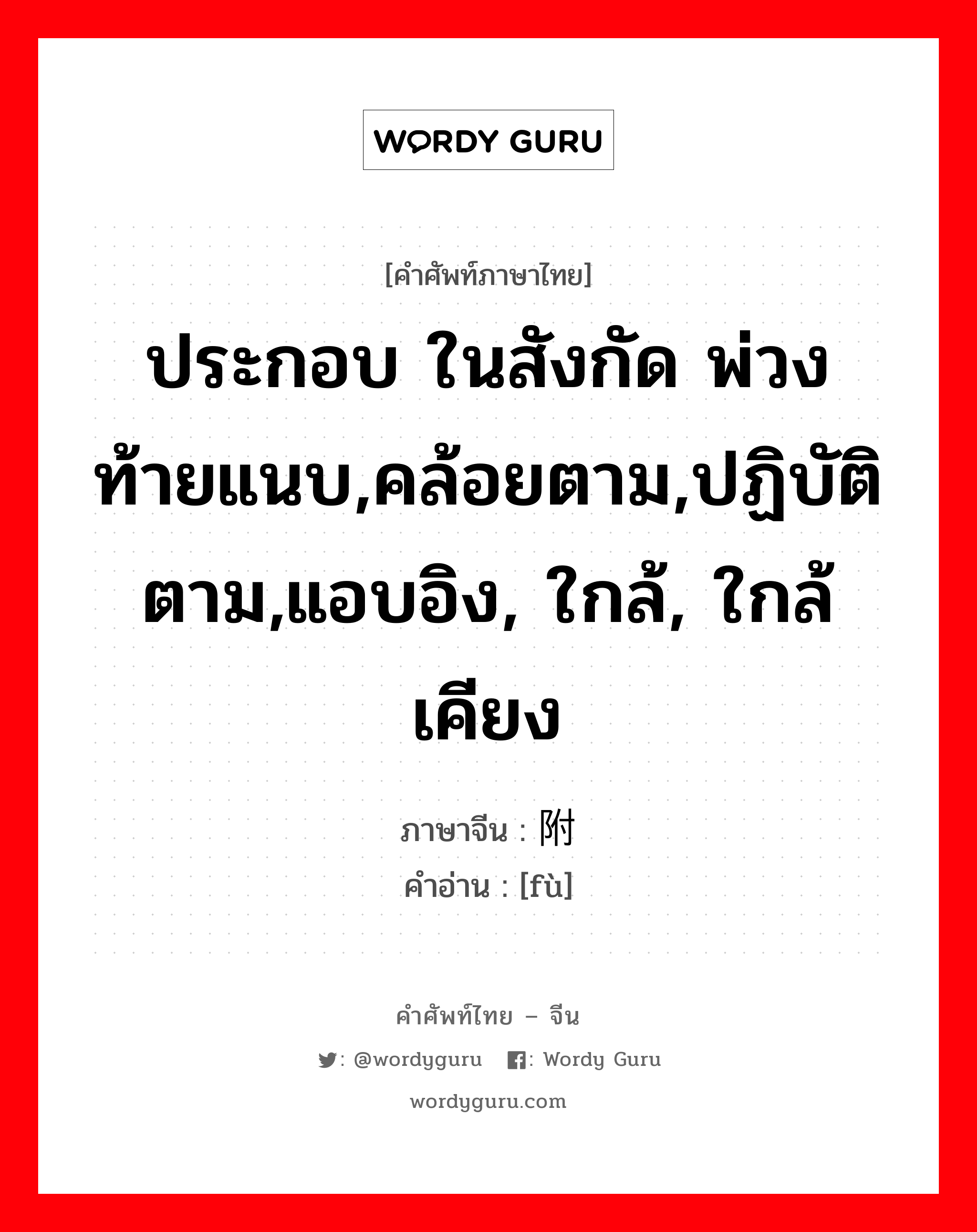 ประกอบ ในสังกัด พ่วงท้ายแนบ,คล้อยตาม,ปฏิบัติตาม,แอบอิง, ใกล้, ใกล้เคียง ภาษาจีนคืออะไร, คำศัพท์ภาษาไทย - จีน ประกอบ ในสังกัด พ่วงท้ายแนบ,คล้อยตาม,ปฏิบัติตาม,แอบอิง, ใกล้, ใกล้เคียง ภาษาจีน 附 คำอ่าน [fù]