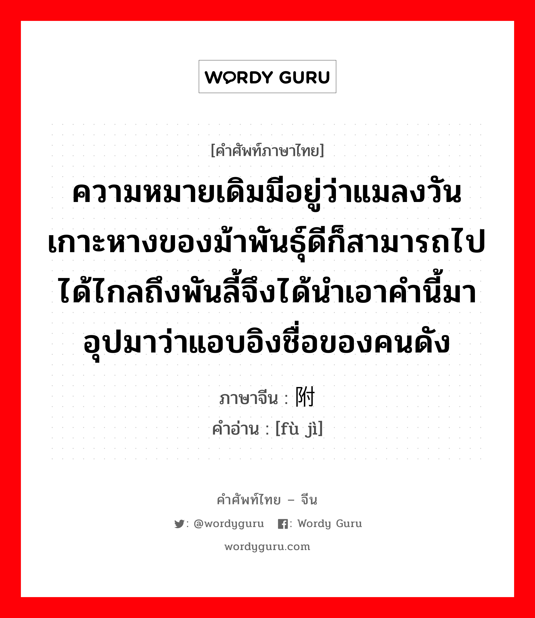 ความหมายเดิมมีอยู่ว่าแมลงวันเกาะหางของม้าพันธุ์ดีก็สามารถไปได้ไกลถึงพันลี้จึงได้นำเอาคำนี้มาอุปมาว่าแอบอิงชื่อของคนดัง ภาษาจีนคืออะไร, คำศัพท์ภาษาไทย - จีน ความหมายเดิมมีอยู่ว่าแมลงวันเกาะหางของม้าพันธุ์ดีก็สามารถไปได้ไกลถึงพันลี้จึงได้นำเอาคำนี้มาอุปมาว่าแอบอิงชื่อของคนดัง ภาษาจีน 附骥 คำอ่าน [fù jì]