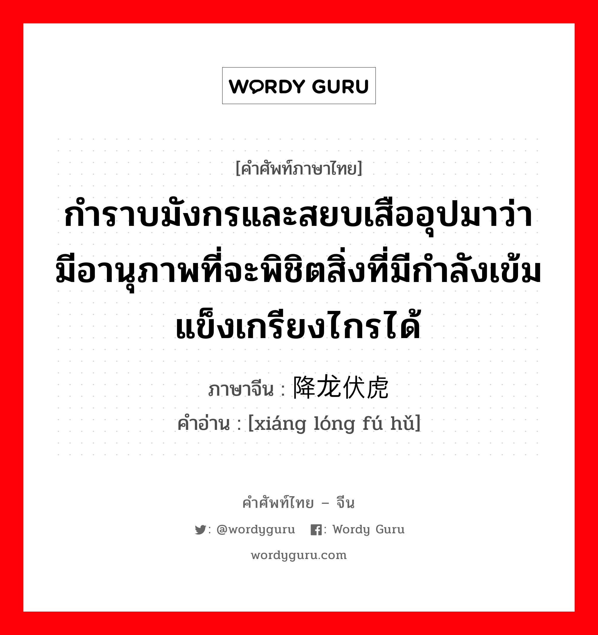 กำราบมังกรและสยบเสืออุปมาว่า มีอานุภาพที่จะพิชิตสิ่งที่มีกำลังเข้มแข็งเกรียงไกรได้ ภาษาจีนคืออะไร, คำศัพท์ภาษาไทย - จีน กำราบมังกรและสยบเสืออุปมาว่า มีอานุภาพที่จะพิชิตสิ่งที่มีกำลังเข้มแข็งเกรียงไกรได้ ภาษาจีน 降龙伏虎 คำอ่าน [xiáng lóng fú hǔ]