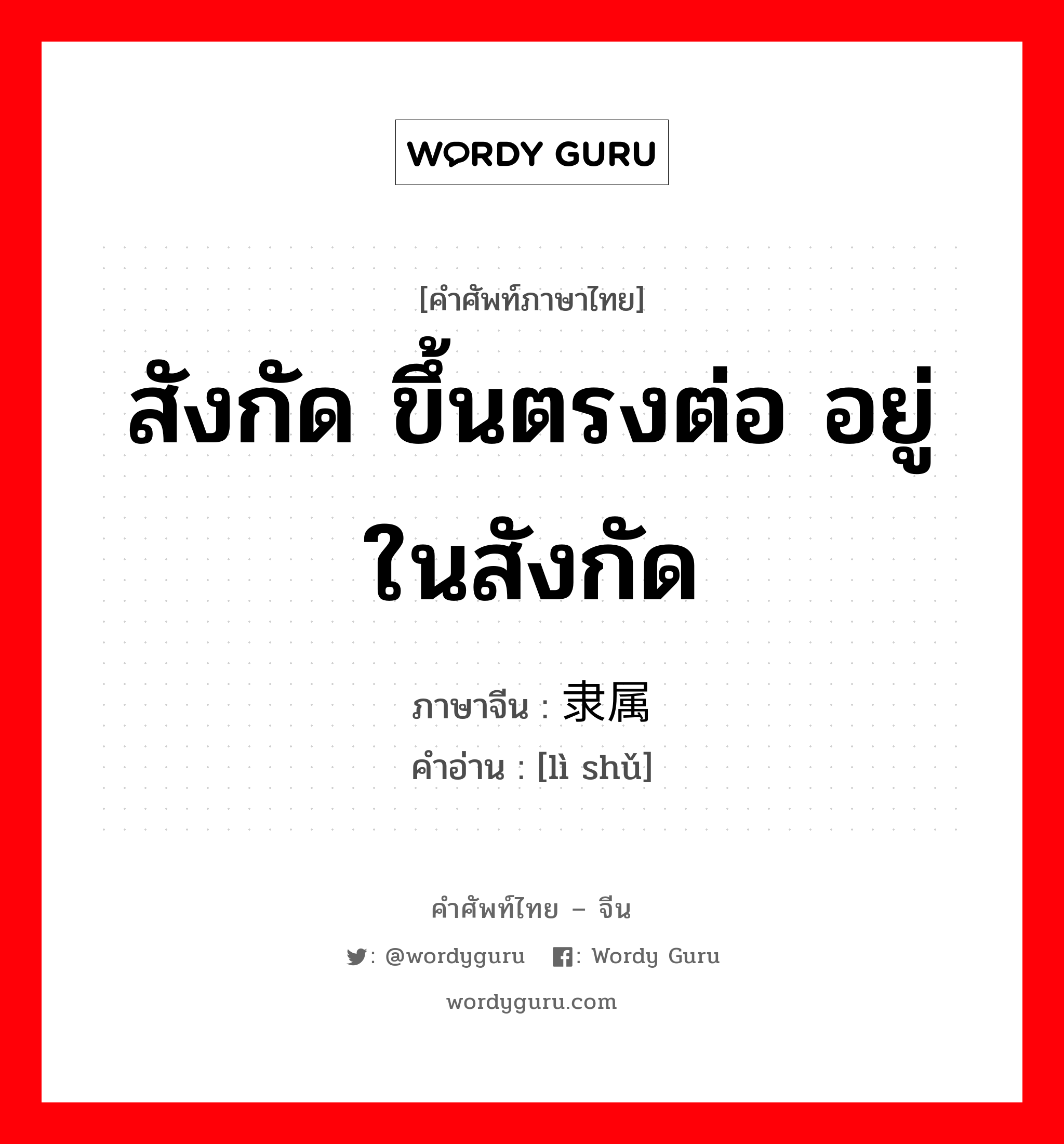 สังกัด ขึ้นตรงต่อ อยู่ในสังกัด ภาษาจีนคืออะไร, คำศัพท์ภาษาไทย - จีน สังกัด ขึ้นตรงต่อ อยู่ในสังกัด ภาษาจีน 隶属 คำอ่าน [lì shǔ]