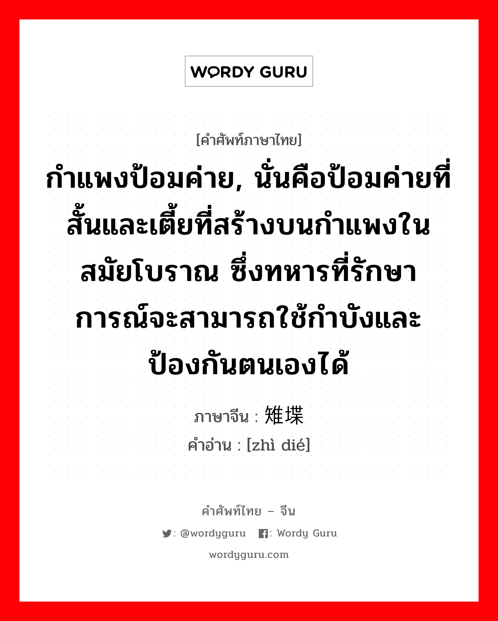 กำแพงป้อมค่าย, นั่นคือป้อมค่ายที่สั้นและเตี้ยที่สร้างบนกำแพงในสมัยโบราณ ซึ่งทหารที่รักษาการณ์จะสามารถใช้กำบังและป้องกันตนเองได้ ภาษาจีนคืออะไร, คำศัพท์ภาษาไทย - จีน กำแพงป้อมค่าย, นั่นคือป้อมค่ายที่สั้นและเตี้ยที่สร้างบนกำแพงในสมัยโบราณ ซึ่งทหารที่รักษาการณ์จะสามารถใช้กำบังและป้องกันตนเองได้ ภาษาจีน 雉堞 คำอ่าน [zhì dié]