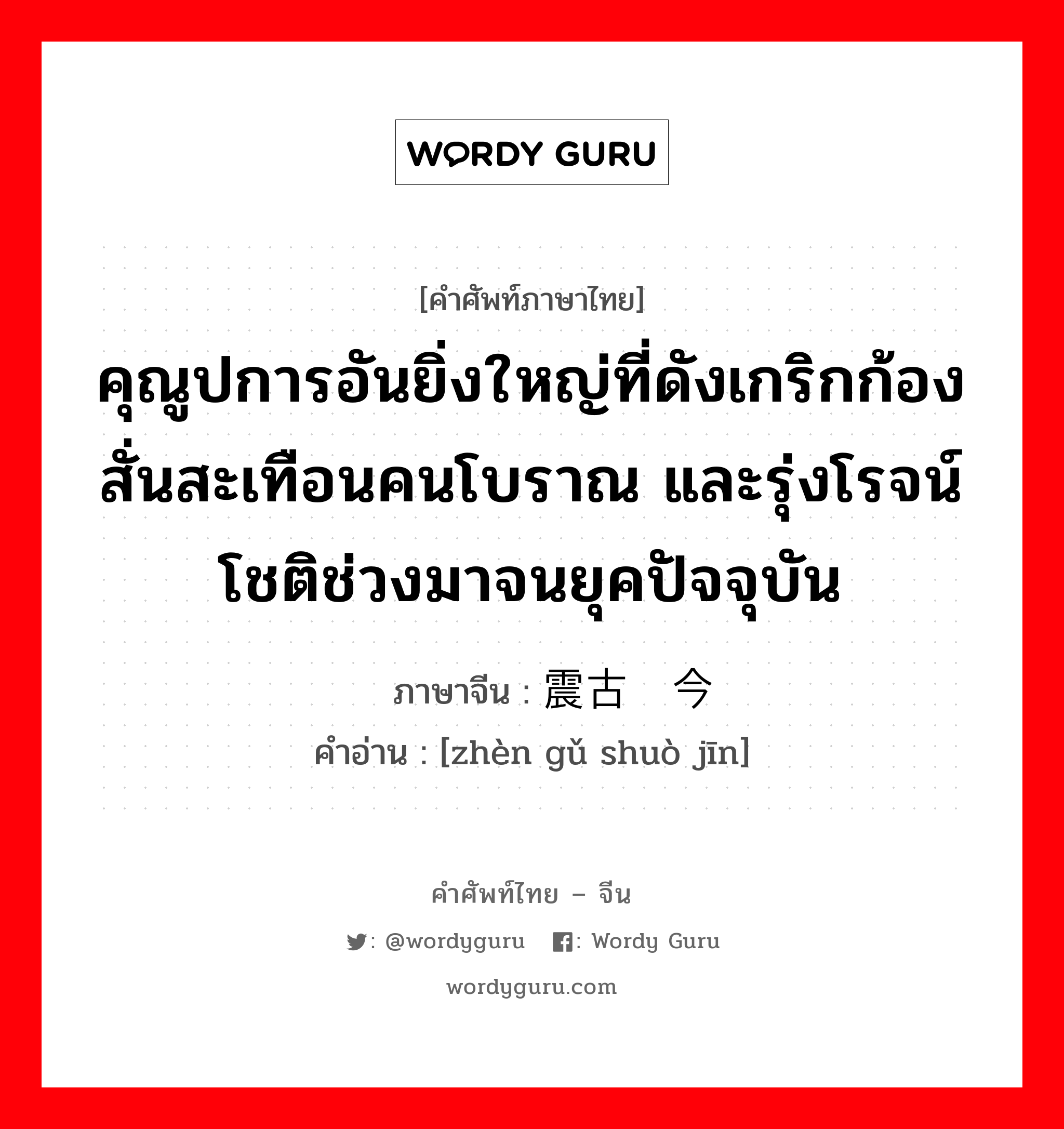 คุณูปการอันยิ่งใหญ่ที่ดังเกริกก้องสั่นสะเทือนคนโบราณ และรุ่งโรจน์โชติช่วงมาจนยุคปัจจุบัน ภาษาจีนคืออะไร, คำศัพท์ภาษาไทย - จีน คุณูปการอันยิ่งใหญ่ที่ดังเกริกก้องสั่นสะเทือนคนโบราณ และรุ่งโรจน์โชติช่วงมาจนยุคปัจจุบัน ภาษาจีน 震古烁今 คำอ่าน [zhèn gǔ shuò jīn]