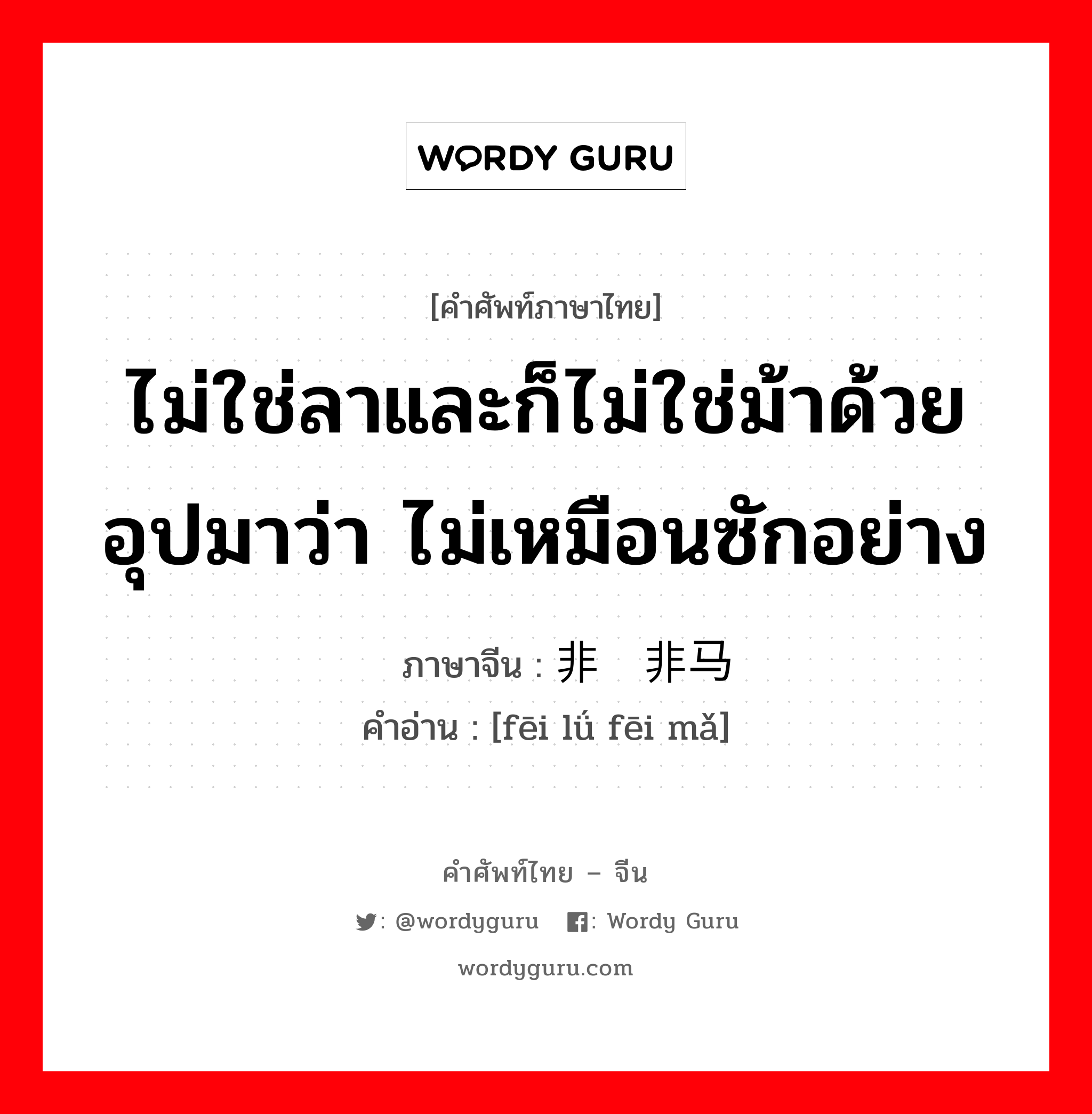 ไม่ใช่ลาและก็ไม่ใช่ม้าด้วย อุปมาว่า ไม่เหมือนซักอย่าง ภาษาจีนคืออะไร, คำศัพท์ภาษาไทย - จีน ไม่ใช่ลาและก็ไม่ใช่ม้าด้วย อุปมาว่า ไม่เหมือนซักอย่าง ภาษาจีน 非驴非马 คำอ่าน [fēi lǘ fēi mǎ]