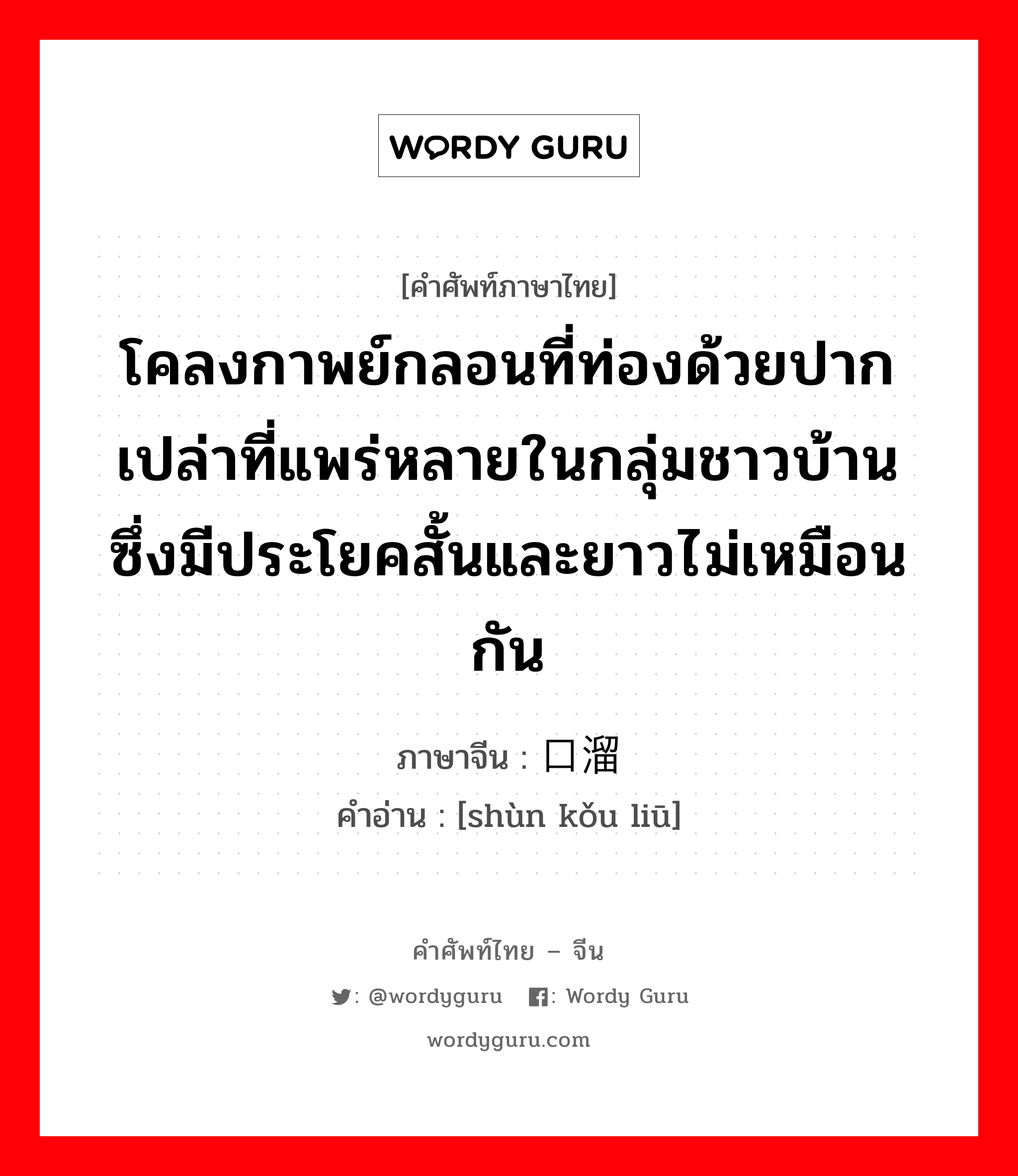 โคลงกาพย์กลอนที่ท่องด้วยปากเปล่าที่แพร่หลายในกลุ่มชาวบ้านซึ่งมีประโยคสั้นและยาวไม่เหมือนกัน ภาษาจีนคืออะไร, คำศัพท์ภาษาไทย - จีน โคลงกาพย์กลอนที่ท่องด้วยปากเปล่าที่แพร่หลายในกลุ่มชาวบ้านซึ่งมีประโยคสั้นและยาวไม่เหมือนกัน ภาษาจีน 顺口溜 คำอ่าน [shùn kǒu liū]