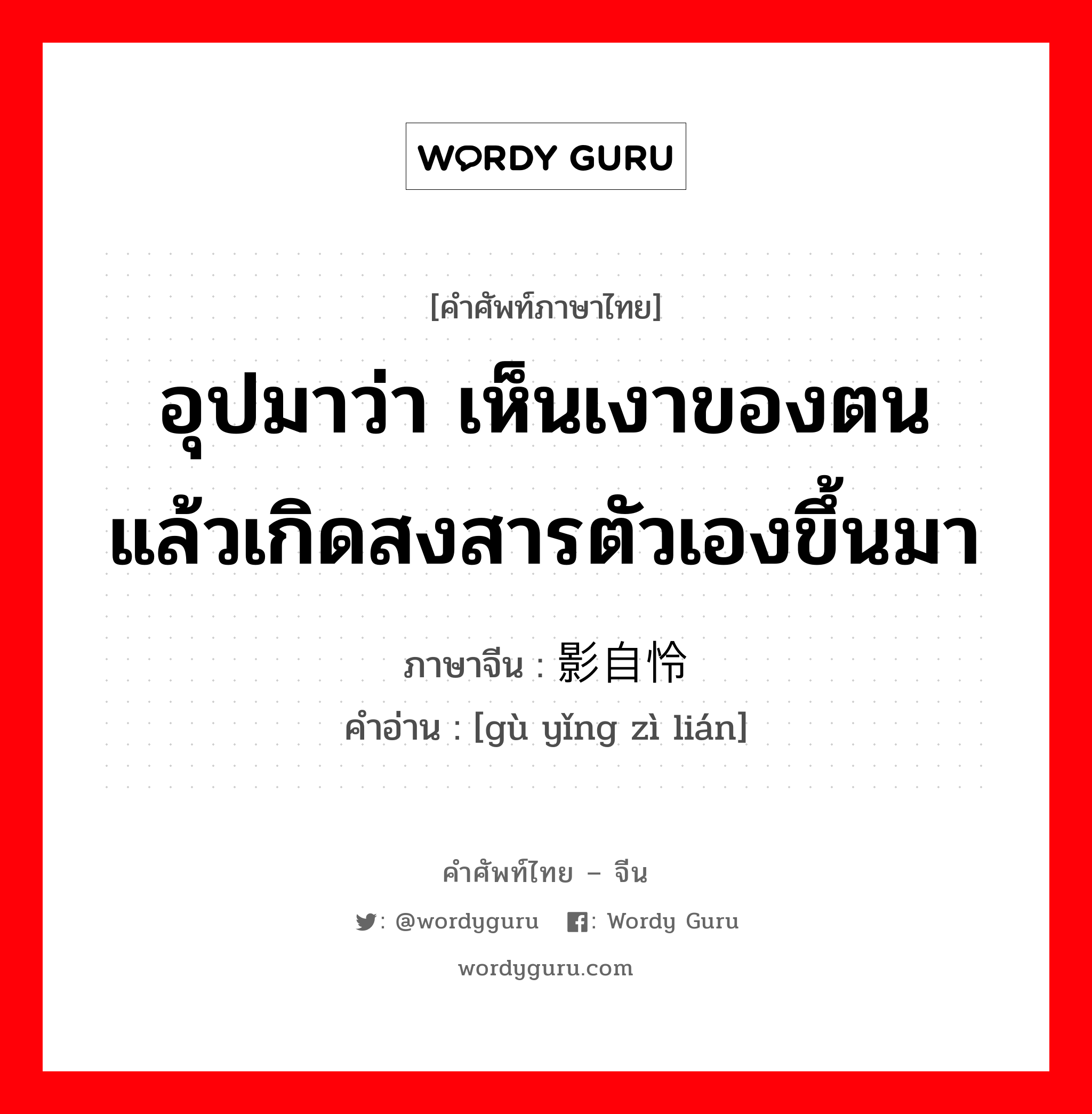 อุปมาว่า เห็นเงาของตนแล้วเกิดสงสารตัวเองขึ้นมา ภาษาจีนคืออะไร, คำศัพท์ภาษาไทย - จีน อุปมาว่า เห็นเงาของตนแล้วเกิดสงสารตัวเองขึ้นมา ภาษาจีน 顾影自怜 คำอ่าน [gù yǐng zì lián]