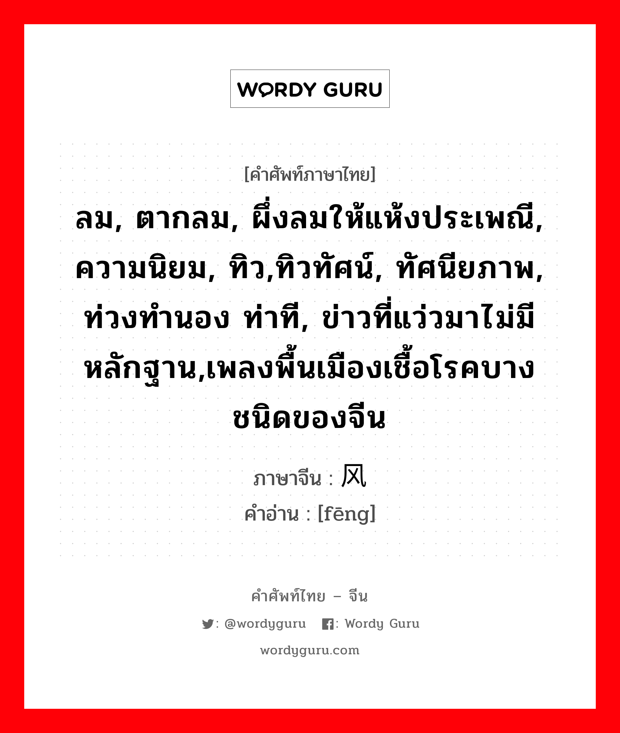 ลม, ตากลม, ผึ่งลมให้แห้งประเพณี, ความนิยม, ทิว,ทิวทัศน์, ทัศนียภาพ, ท่วงทำนอง ท่าที, ข่าวที่แว่วมาไม่มีหลักฐาน,เพลงพื้นเมืองเชื้อโรคบางชนิดของจีน ภาษาจีนคืออะไร, คำศัพท์ภาษาไทย - จีน ลม, ตากลม, ผึ่งลมให้แห้งประเพณี, ความนิยม, ทิว,ทิวทัศน์, ทัศนียภาพ, ท่วงทำนอง ท่าที, ข่าวที่แว่วมาไม่มีหลักฐาน,เพลงพื้นเมืองเชื้อโรคบางชนิดของจีน ภาษาจีน 风 คำอ่าน [fēng]