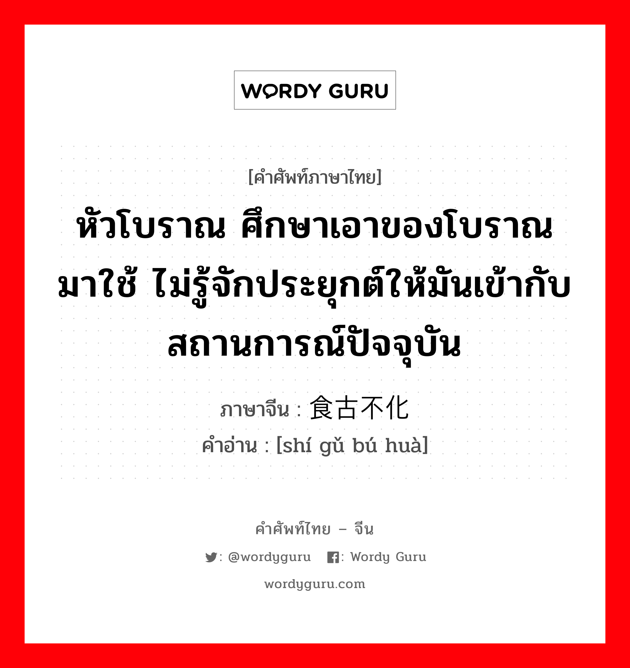 หัวโบราณ ศึกษาเอาของโบราณมาใช้ ไม่รู้จักประยุกต์ให้มันเข้ากับสถานการณ์ปัจจุบัน ภาษาจีนคืออะไร, คำศัพท์ภาษาไทย - จีน หัวโบราณ ศึกษาเอาของโบราณมาใช้ ไม่รู้จักประยุกต์ให้มันเข้ากับสถานการณ์ปัจจุบัน ภาษาจีน 食古不化 คำอ่าน [shí gǔ bú huà]