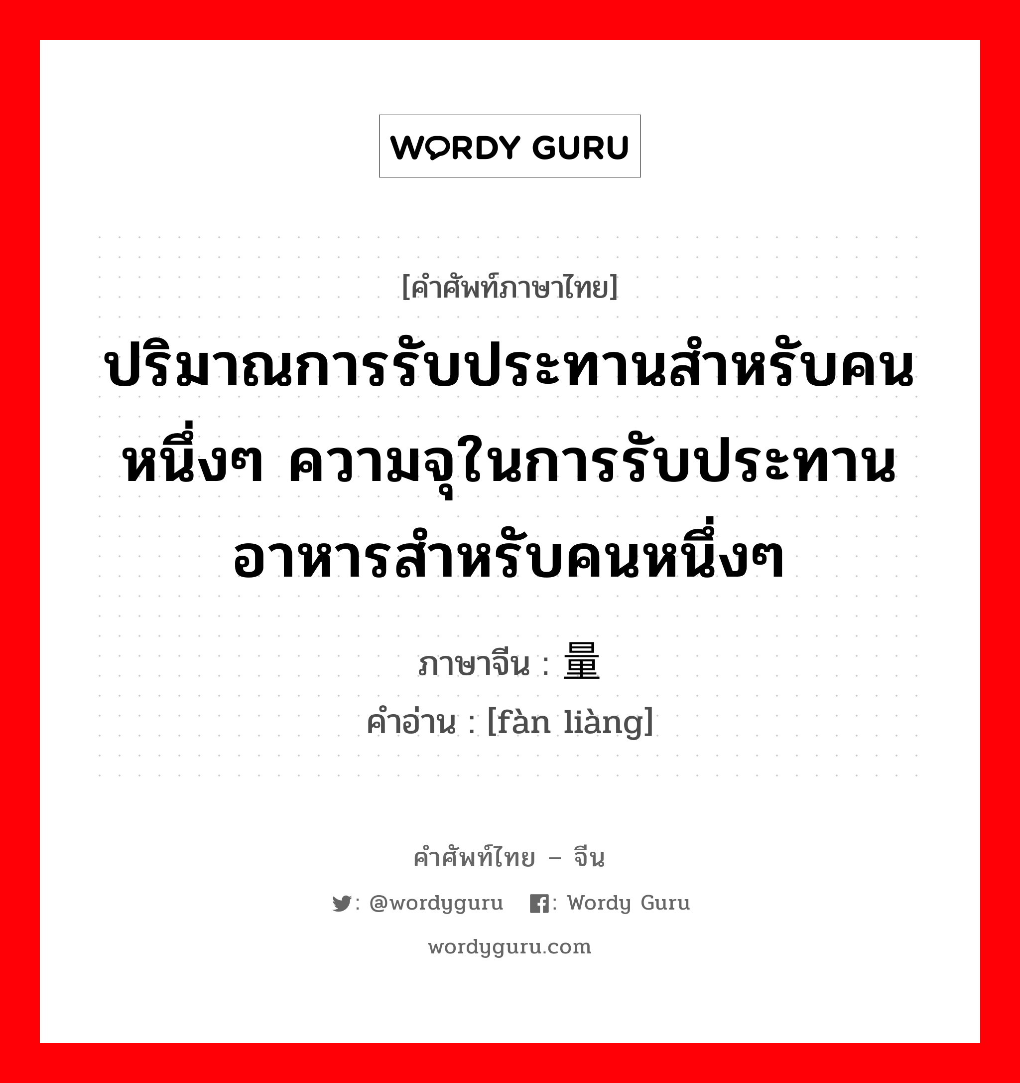 ปริมาณการรับประทานสำหรับคนหนึ่งๆ ความจุในการรับประทานอาหารสำหรับคนหนึ่งๆ ภาษาจีนคืออะไร, คำศัพท์ภาษาไทย - จีน ปริมาณการรับประทานสำหรับคนหนึ่งๆ ความจุในการรับประทานอาหารสำหรับคนหนึ่งๆ ภาษาจีน 饭量 คำอ่าน [fàn liàng]