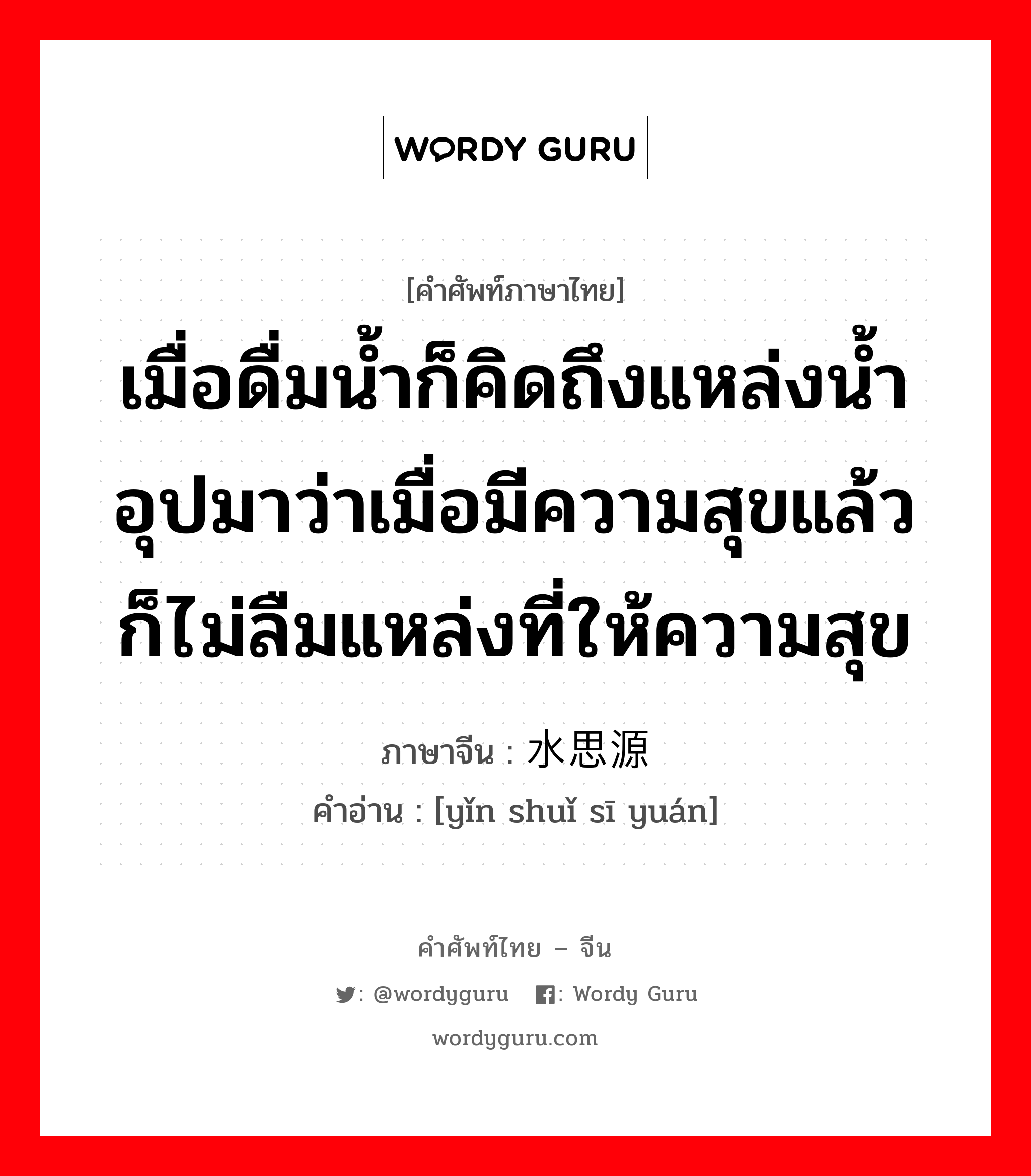 เมื่อดื่มน้ำก็คิดถึงแหล่งน้ำ อุปมาว่าเมื่อมีความสุขแล้วก็ไม่ลืมแหล่งที่ให้ความสุข ภาษาจีนคืออะไร, คำศัพท์ภาษาไทย - จีน เมื่อดื่มน้ำก็คิดถึงแหล่งน้ำ อุปมาว่าเมื่อมีความสุขแล้วก็ไม่ลืมแหล่งที่ให้ความสุข ภาษาจีน 饮水思源 คำอ่าน [yǐn shuǐ sī yuán]