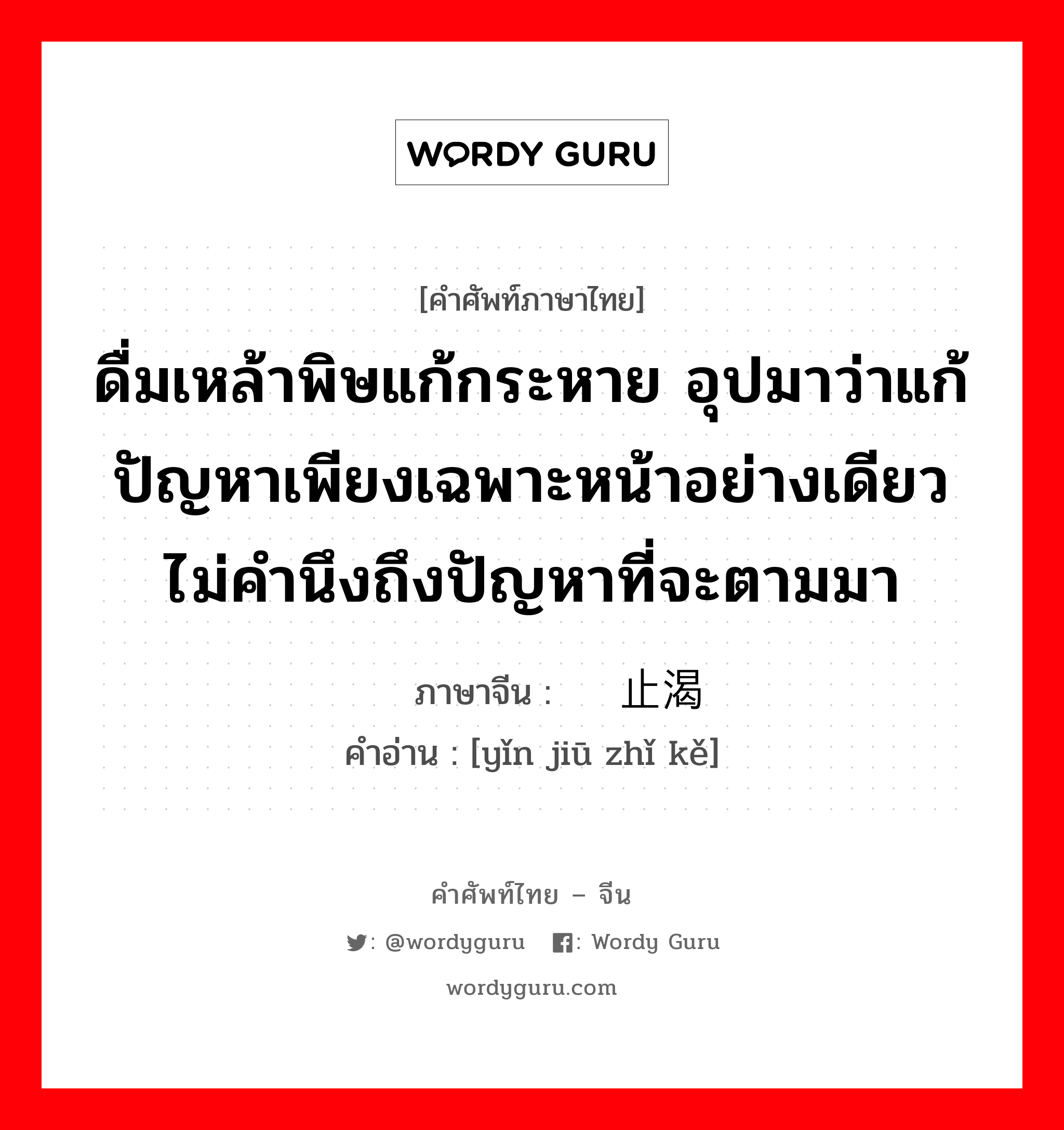 ดื่มเหล้าพิษแก้กระหาย อุปมาว่าแก้ปัญหาเพียงเฉพาะหน้าอย่างเดียวไม่คำนึงถึงปัญหาที่จะตามมา ภาษาจีนคืออะไร, คำศัพท์ภาษาไทย - จีน ดื่มเหล้าพิษแก้กระหาย อุปมาว่าแก้ปัญหาเพียงเฉพาะหน้าอย่างเดียวไม่คำนึงถึงปัญหาที่จะตามมา ภาษาจีน 饮鸠止渴 คำอ่าน [yǐn jiū zhǐ kě]