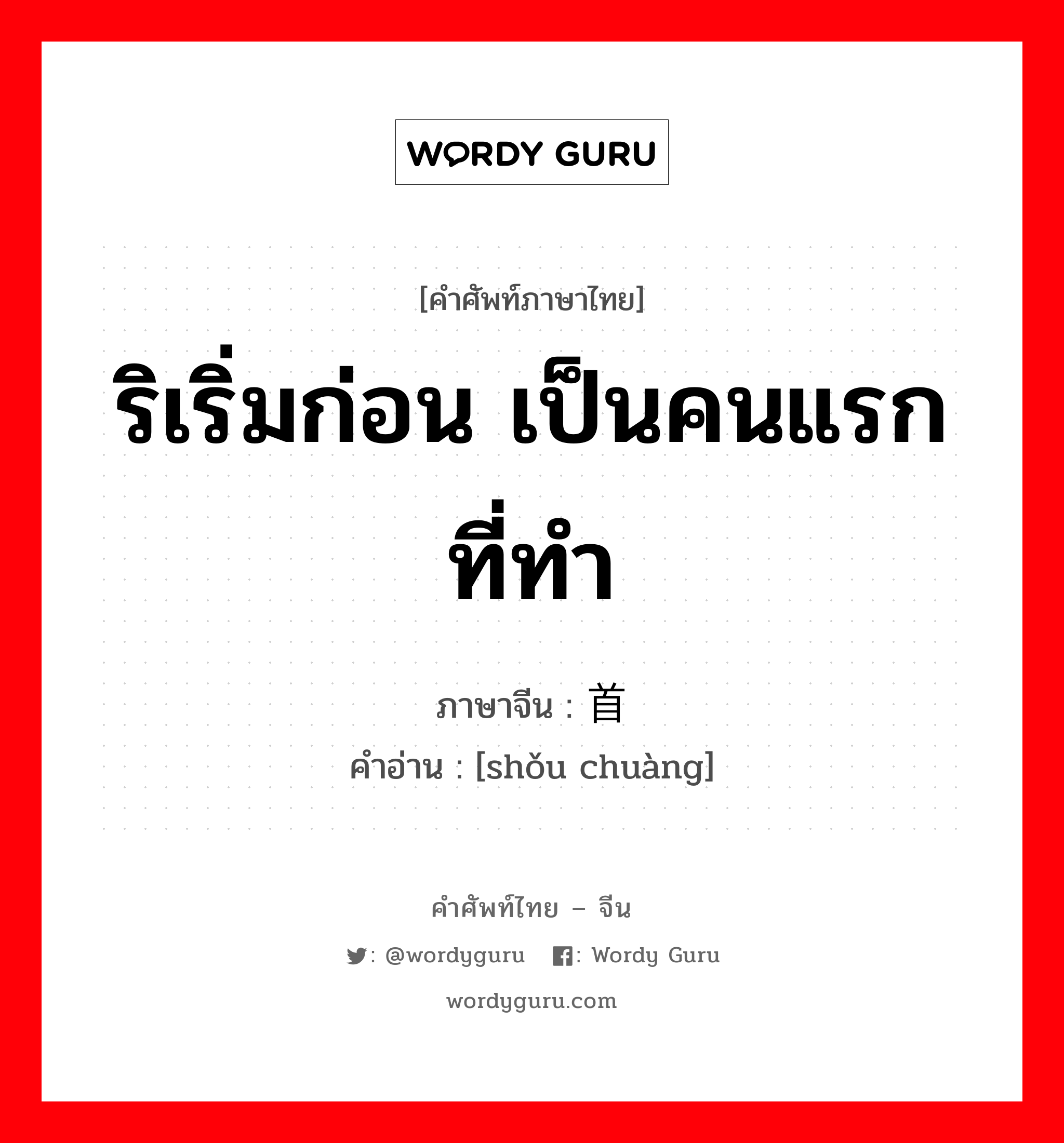 ริเริ่มก่อน เป็นคนแรกที่ทำ ภาษาจีนคืออะไร, คำศัพท์ภาษาไทย - จีน ริเริ่มก่อน เป็นคนแรกที่ทำ ภาษาจีน 首创 คำอ่าน [shǒu chuàng]