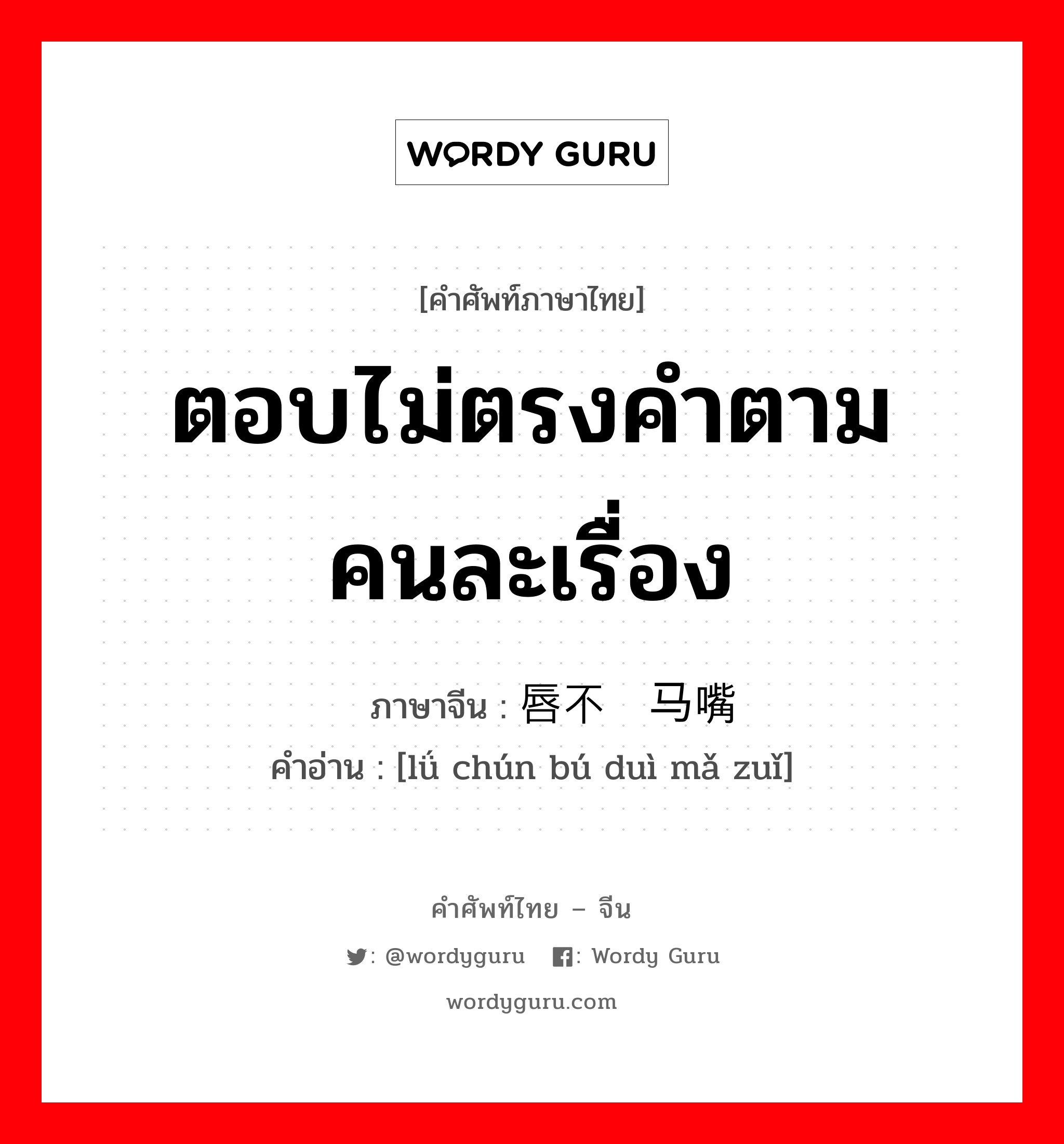 ตอบไม่ตรงคำตามคนละเรื่อง ภาษาจีนคืออะไร, คำศัพท์ภาษาไทย - จีน ตอบไม่ตรงคำตามคนละเรื่อง ภาษาจีน 驴唇不对马嘴 คำอ่าน [lǘ chún bú duì mǎ zuǐ]