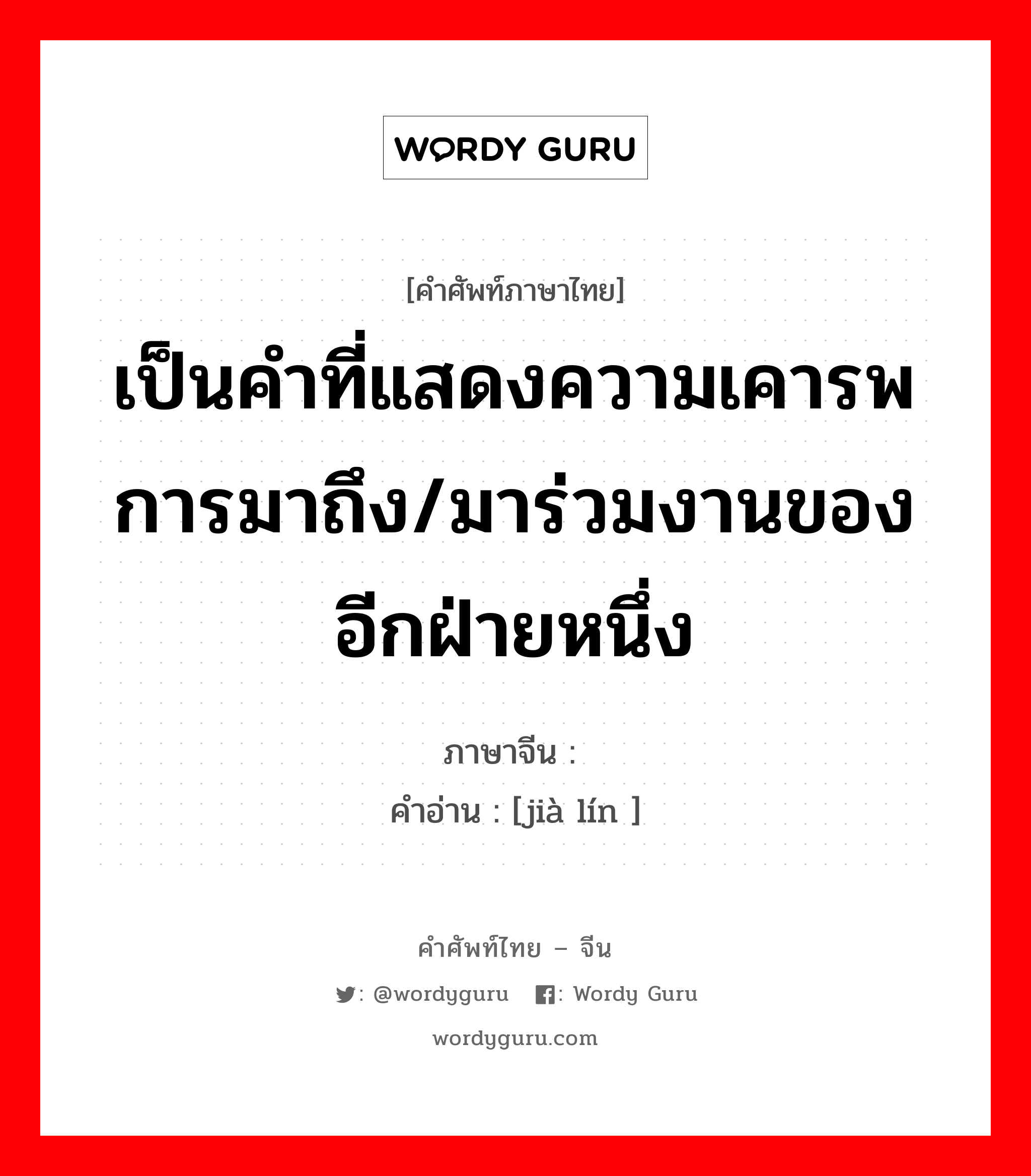 เป็นคำที่แสดงความเคารพการมาถึง/มาร่วมงานของอีกฝ่ายหนึ่ง ภาษาจีนคืออะไร, คำศัพท์ภาษาไทย - จีน เป็นคำที่แสดงความเคารพการมาถึง/มาร่วมงานของอีกฝ่ายหนึ่ง ภาษาจีน 驾临 คำอ่าน [jià lín ]