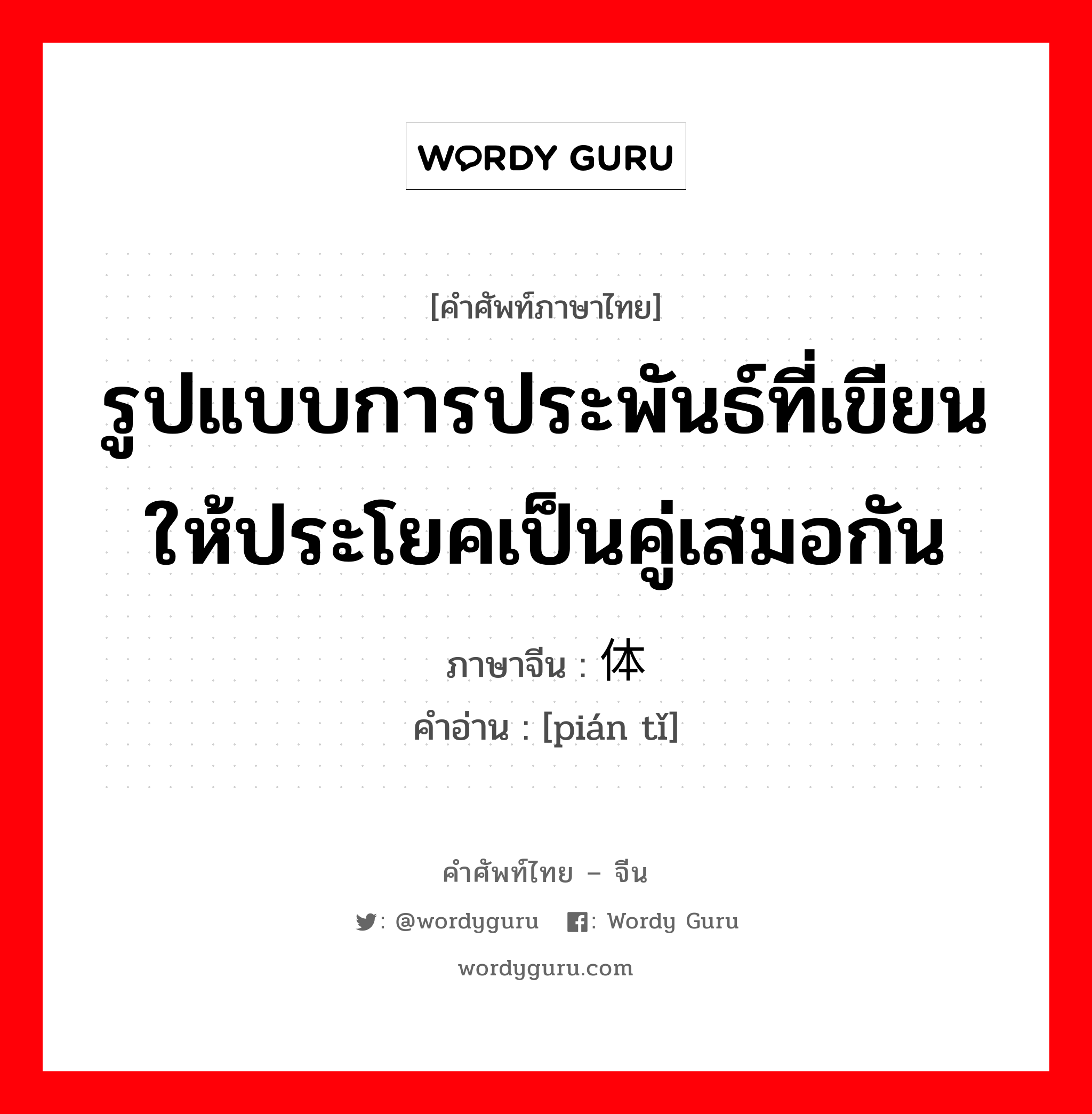 รูปแบบการประพันธ์ที่เขียนให้ประโยคเป็นคู่เสมอกัน ภาษาจีนคืออะไร, คำศัพท์ภาษาไทย - จีน รูปแบบการประพันธ์ที่เขียนให้ประโยคเป็นคู่เสมอกัน ภาษาจีน 骈体 คำอ่าน [pián tǐ]