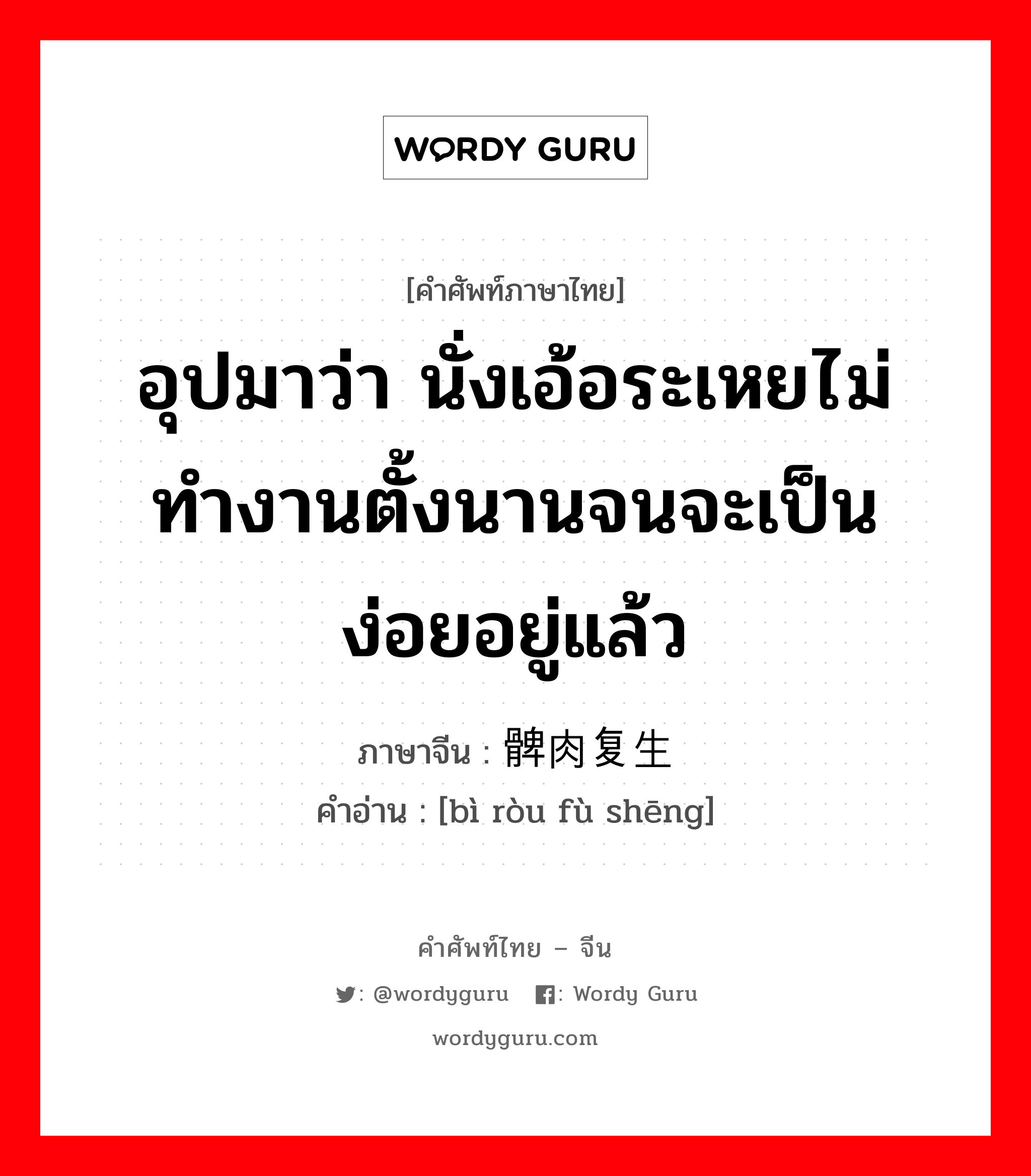 อุปมาว่า กำลังอันเข็มแข็งเกรียงไกรนั้นเสื่อมทรุดจนเป็นม้าตีนปลายแล้ว ภาษาจีนคืออะไร, คำศัพท์ภาษาไทย - จีน อุปมาว่า นั่งเอ้อระเหยไม่ทำงานตั้งนานจนจะเป็นง่อยอยู่แล้ว ภาษาจีน 髀肉复生 คำอ่าน [bì ròu fù shēng]