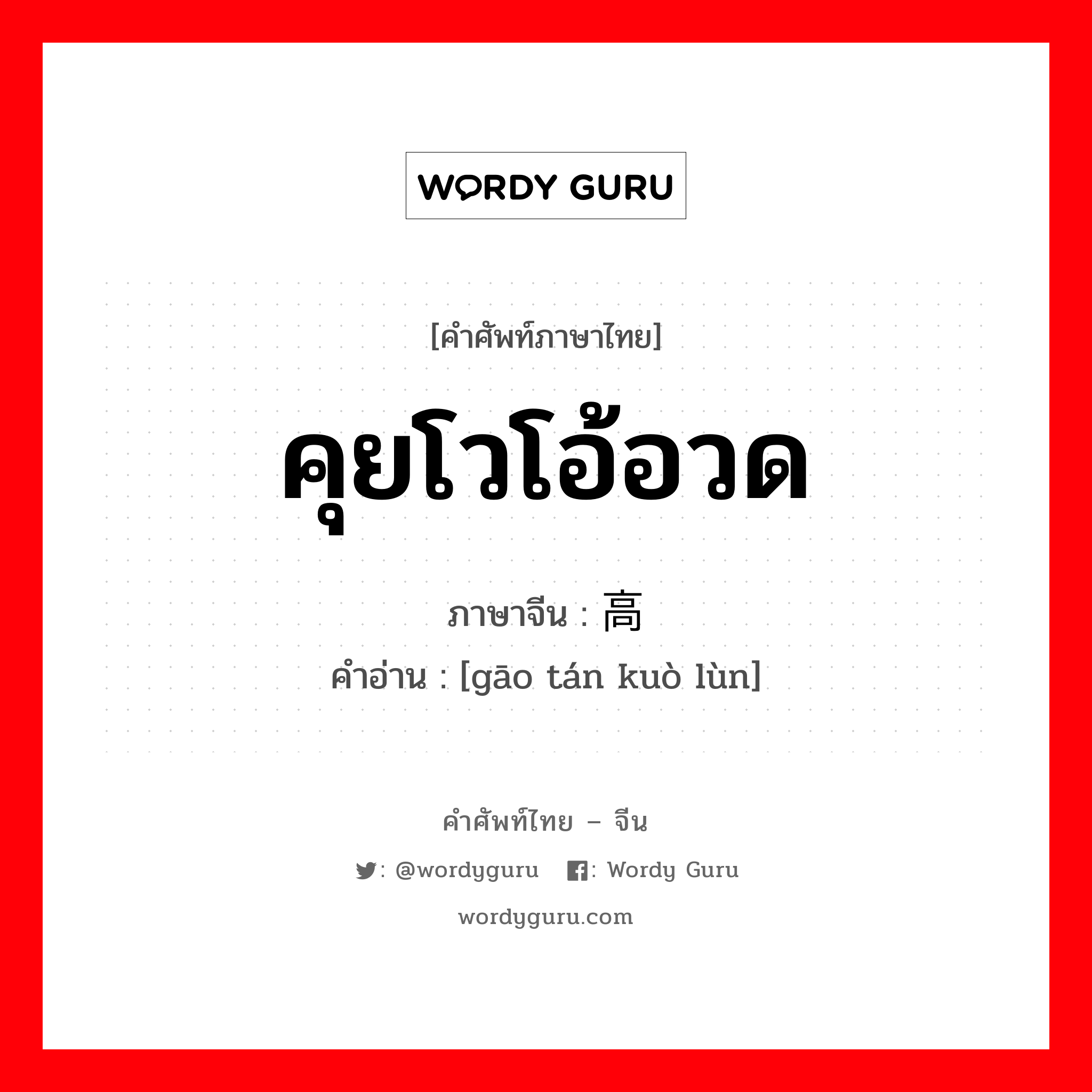 คุยโวโอ้อวด ภาษาจีนคืออะไร, คำศัพท์ภาษาไทย - จีน คุยโวโอ้อวด ภาษาจีน 高谈阔论 คำอ่าน [gāo tán kuò lùn]