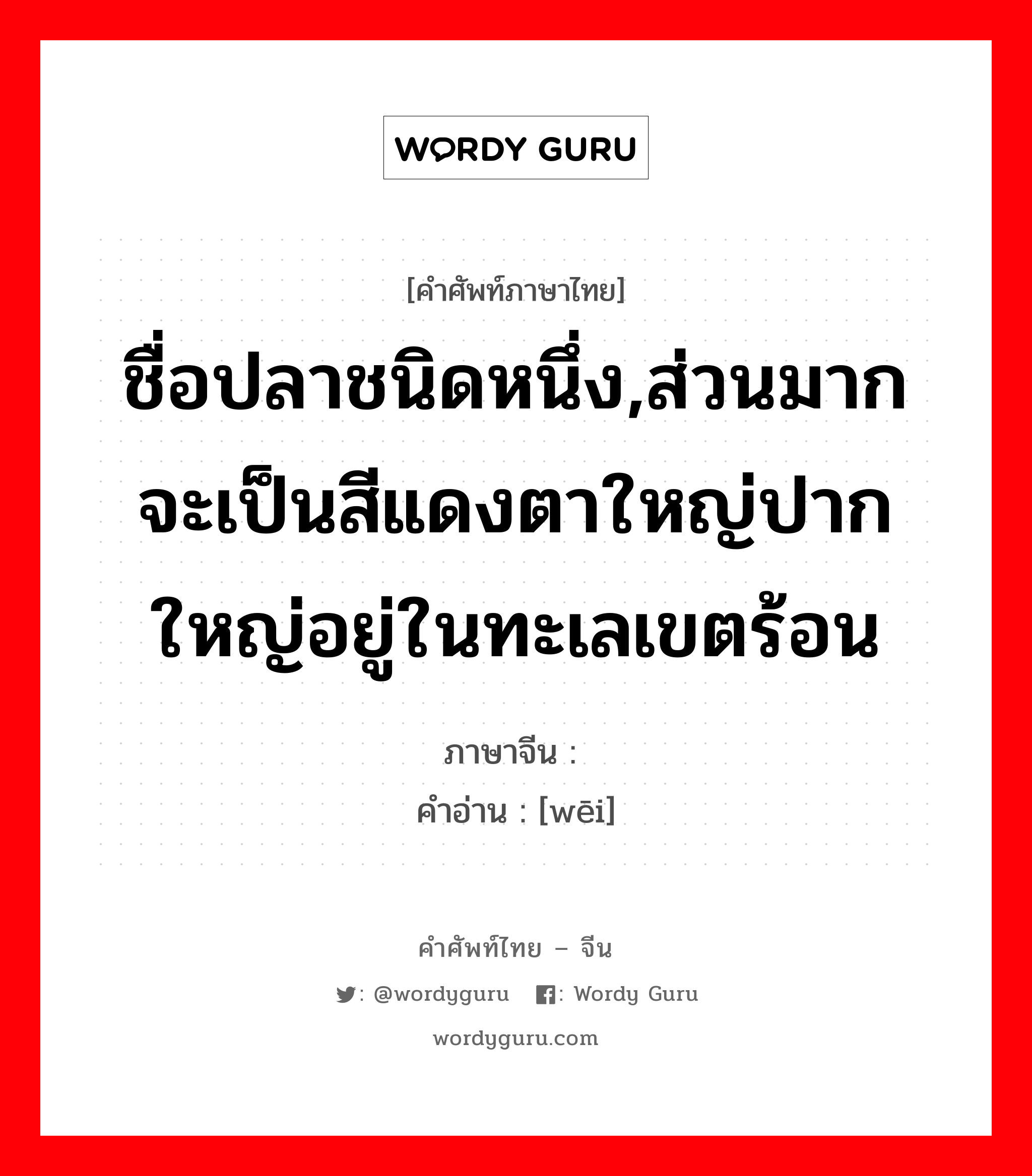 ชื่อปลาชนิดหนึ่ง ภาษาจีนคืออะไร, คำศัพท์ภาษาไทย - จีน ชื่อปลาชนิดหนึ่ง,ส่วนมากจะเป็นสีแดงตาใหญ่ปากใหญ่อยู่ในทะเลเขตร้อน ภาษาจีน 鳂 คำอ่าน [wēi]