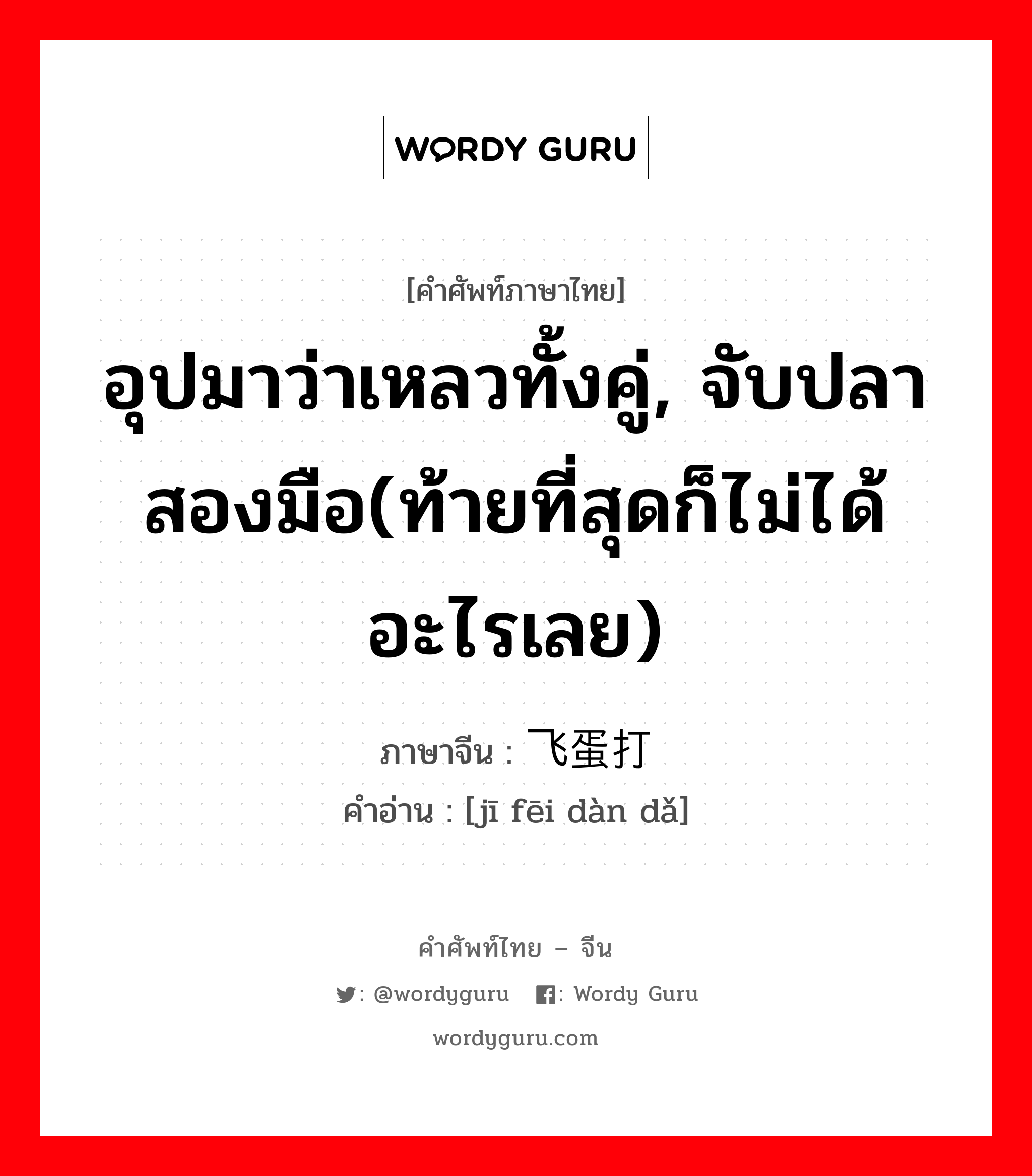 อุปมาว่าเหลวทั้งคู่, จับปลาสองมือ(ท้ายที่สุดก็ไม่ได้อะไรเลย) ภาษาจีนคืออะไร, คำศัพท์ภาษาไทย - จีน อุปมาว่าเหลวทั้งคู่, จับปลาสองมือ(ท้ายที่สุดก็ไม่ได้อะไรเลย) ภาษาจีน 鸡飞蛋打 คำอ่าน [jī fēi dàn dǎ]