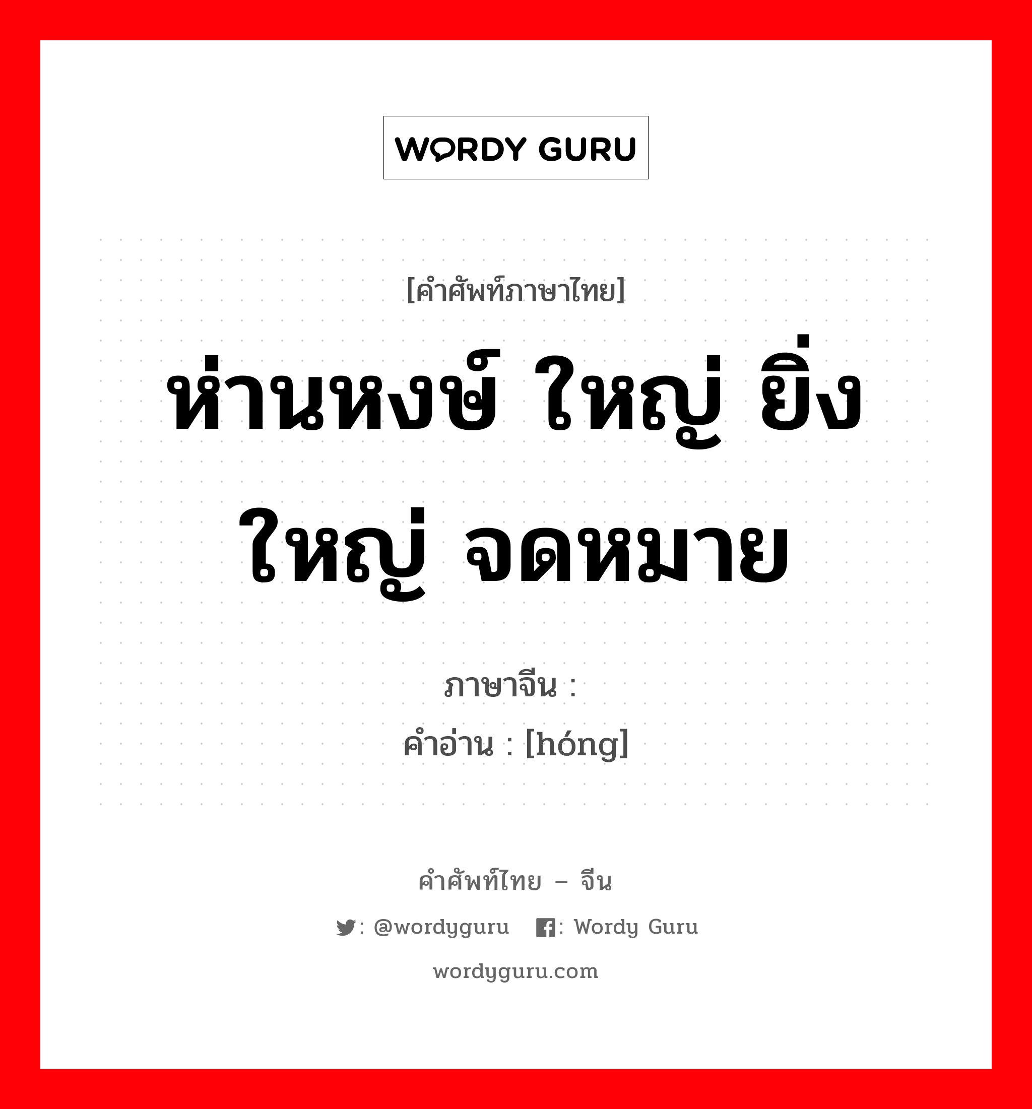 ห่านหงษ์ ใหญ่ ยิ่งใหญ่ จดหมาย ภาษาจีนคืออะไร, คำศัพท์ภาษาไทย - จีน ห่านหงษ์ ใหญ่ ยิ่งใหญ่ จดหมาย ภาษาจีน 鸿 คำอ่าน [hóng]