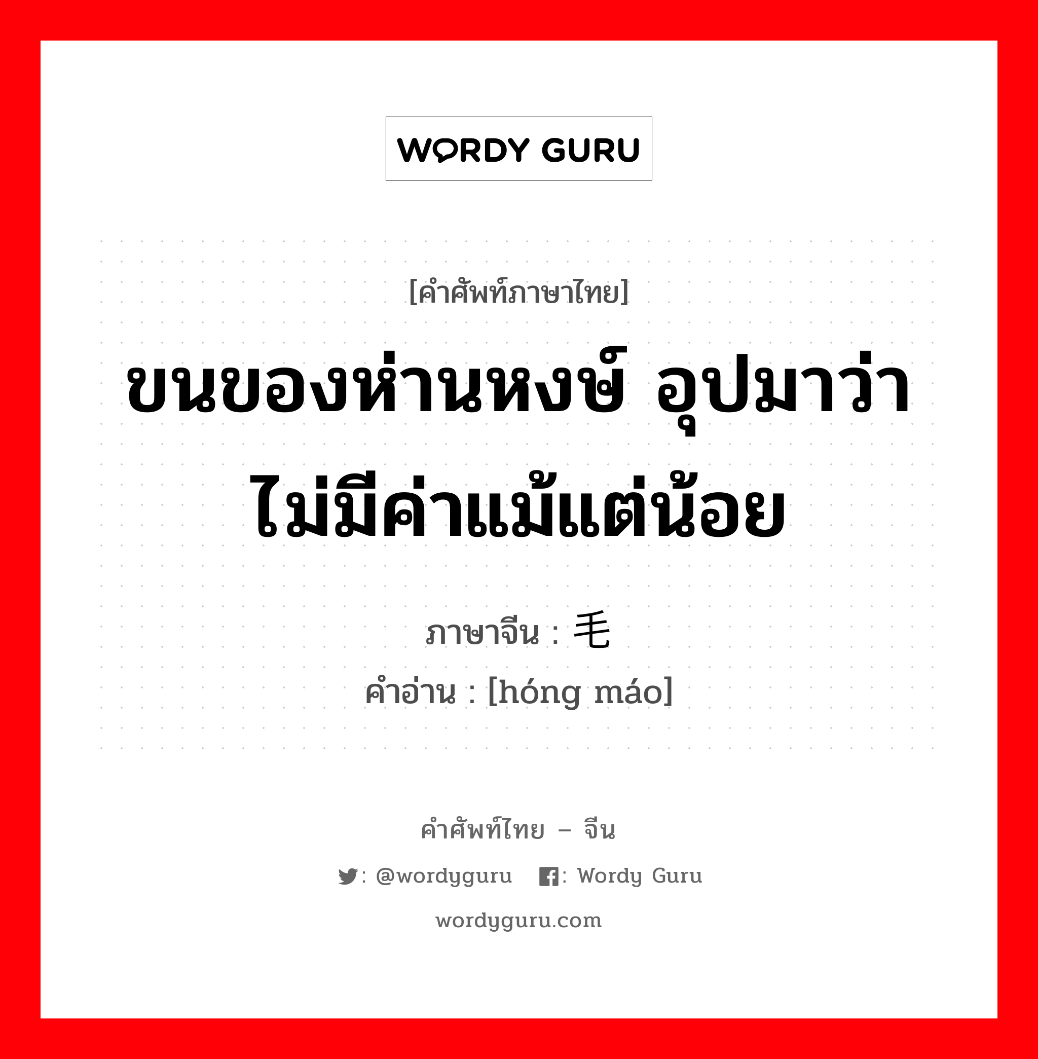 ขนของห่านหงษ์ อุปมาว่าไม่มีค่าแม้แต่น้อย ภาษาจีนคืออะไร, คำศัพท์ภาษาไทย - จีน ขนของห่านหงษ์ อุปมาว่าไม่มีค่าแม้แต่น้อย ภาษาจีน 鸿毛 คำอ่าน [hóng máo]