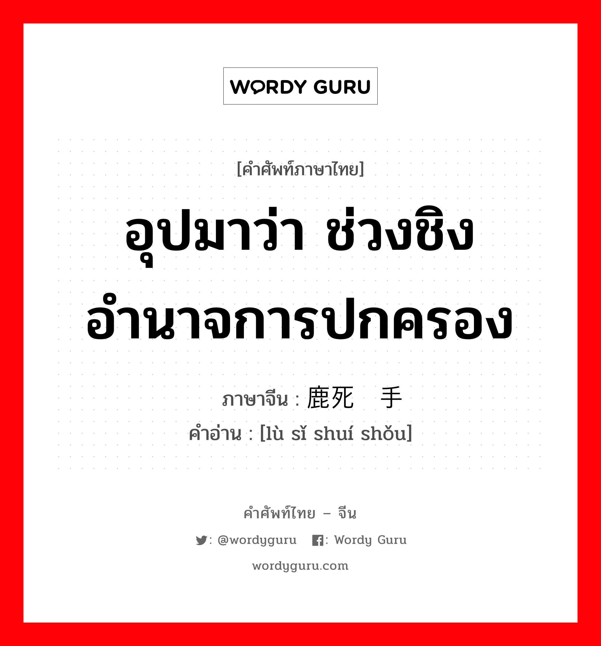 อุปมาว่า ช่วงชิงอำนาจการปกครอง ภาษาจีนคืออะไร, คำศัพท์ภาษาไทย - จีน อุปมาว่า ช่วงชิงอำนาจการปกครอง ภาษาจีน 鹿死谁手 คำอ่าน [lù sǐ shuí shǒu]