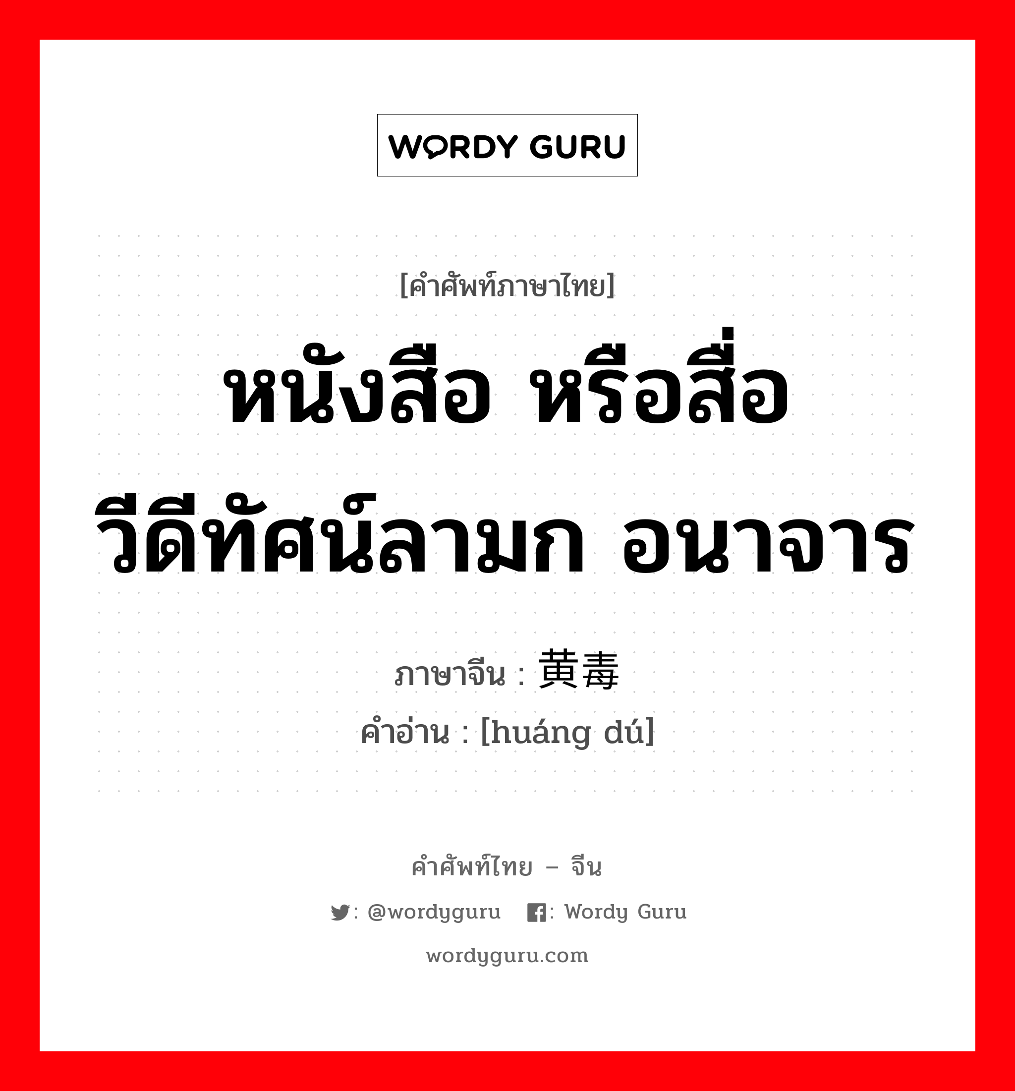 หนังสือ หรือสื่อวีดีทัศน์ลามก อนาจาร ภาษาจีนคืออะไร, คำศัพท์ภาษาไทย - จีน หนังสือ หรือสื่อวีดีทัศน์ลามก อนาจาร ภาษาจีน 黄毒 คำอ่าน [huáng dú]