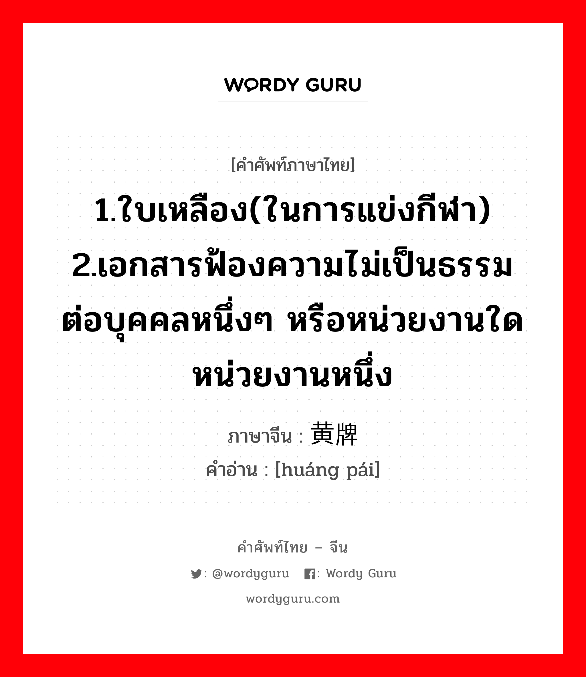 1.ใบเหลือง(ในการแข่งกีฬา) 2.เอกสารฟ้องความไม่เป็นธรรมต่อบุคคลหนึ่งๆ หรือหน่วยงานใดหน่วยงานหนึ่ง ภาษาจีนคืออะไร, คำศัพท์ภาษาไทย - จีน 1.ใบเหลือง(ในการแข่งกีฬา) 2.เอกสารฟ้องความไม่เป็นธรรมต่อบุคคลหนึ่งๆ หรือหน่วยงานใดหน่วยงานหนึ่ง ภาษาจีน 黄牌 คำอ่าน [huáng pái]