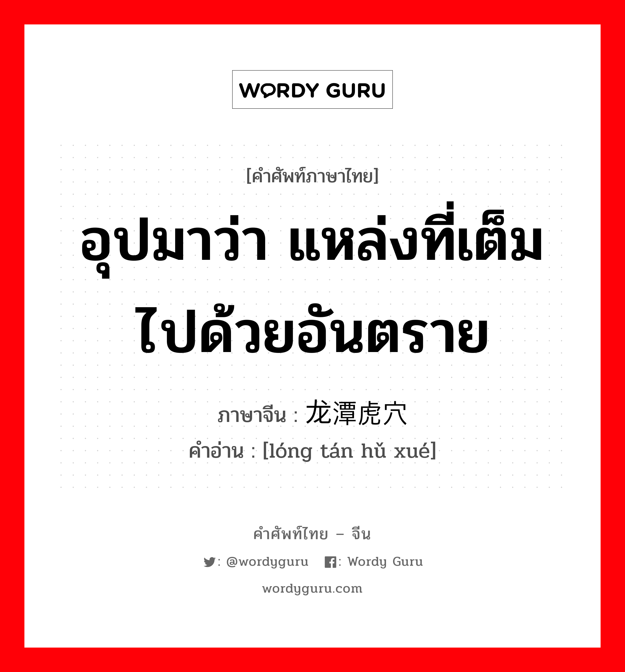 อุปมาว่า แหล่งที่เต็มไปด้วยอันตราย ภาษาจีนคืออะไร, คำศัพท์ภาษาไทย - จีน อุปมาว่า แหล่งที่เต็มไปด้วยอันตราย ภาษาจีน 龙潭虎穴 คำอ่าน [lóng tán hǔ xué]