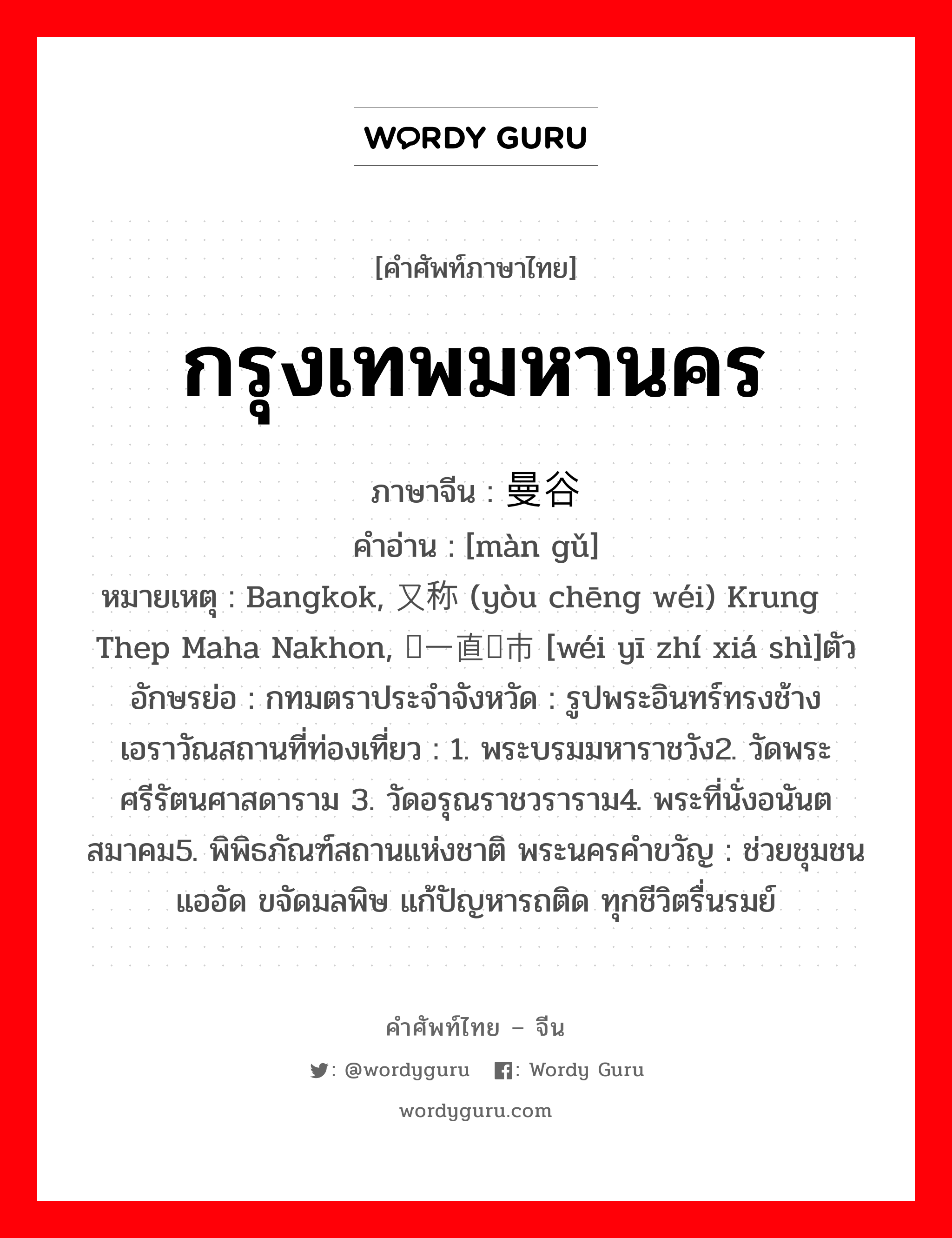 กรุงเทพมหานคร ภาษาจีนคืออะไร, คำศัพท์ภาษาไทย - จีน กรุงเทพมหานคร ภาษาจีน 曼谷 คำอ่าน [màn gǔ] หมายเหตุ Bangkok, 又称为 (yòu chēng wéi) Krung Thep Maha Nakhon, 为一直辖市 [wéi yī zhí xiá shì]ตัวอักษรย่อ : กทมตราประจำจังหวัด : รูปพระอินทร์ทรงช้างเอราวัณสถานที่ท่องเที่ยว : 1. พระบรมมหาราชวัง2. วัดพระศรีรัตนศาสดาราม 3. วัดอรุณราชวราราม4. พระที่นั่งอนันตสมาคม5. พิพิธภัณฑ์สถานแห่งชาติ พระนครคำขวัญ : ช่วยชุมชนแออัด ขจัดมลพิษ แก้ปัญหารถติด ทุกชีวิตรื่นรมย์