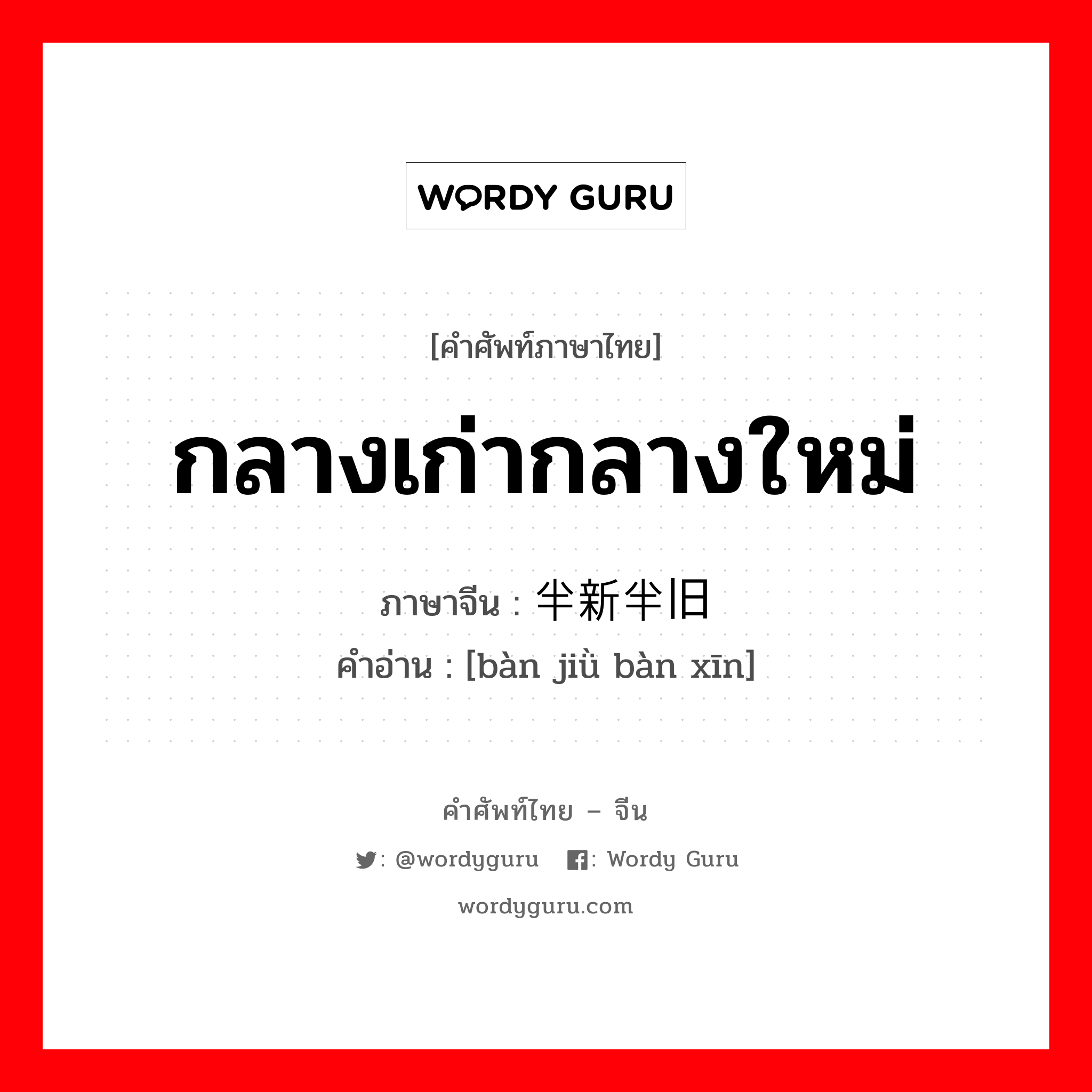 กลางเก่ากลางใหม่ ภาษาจีนคืออะไร, คำศัพท์ภาษาไทย - จีน กลางเก่ากลางใหม่ ภาษาจีน 半新半旧 คำอ่าน [bàn jiǜ bàn xīn]