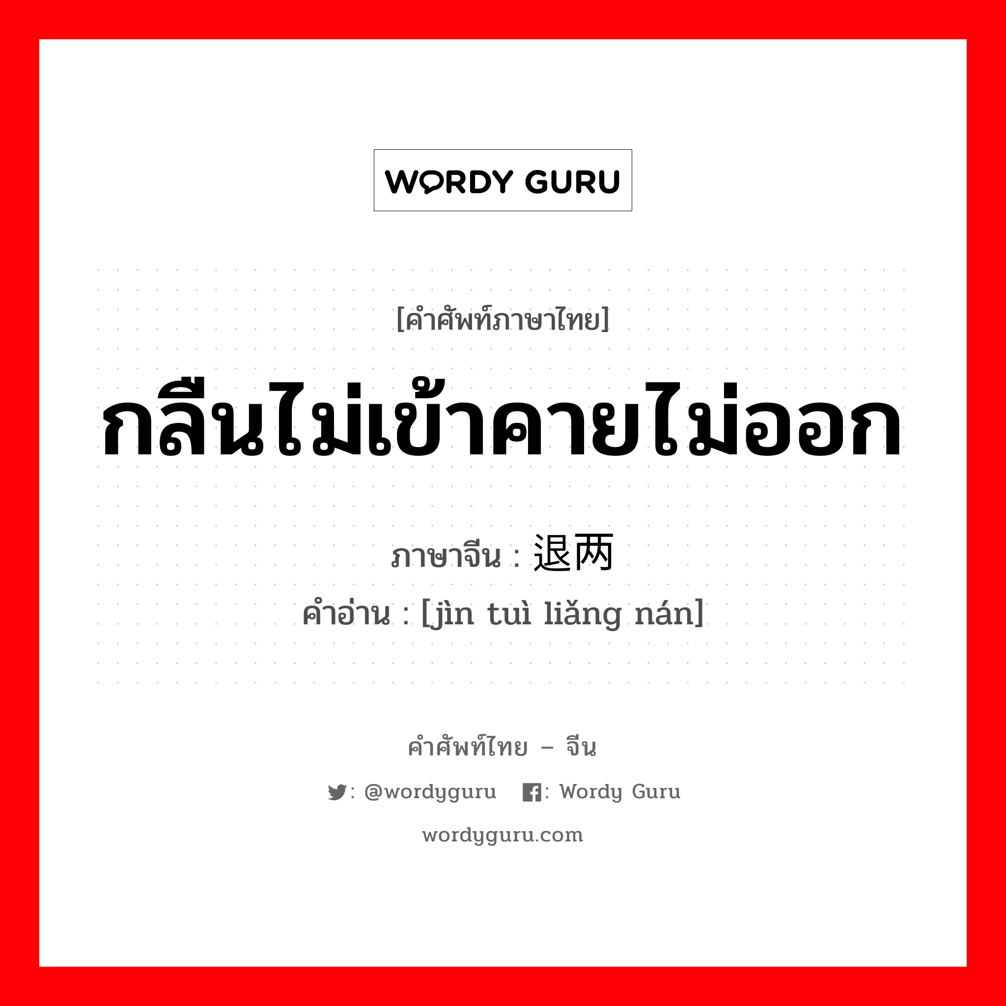 กลืนไม่เข้าคายไม่ออก ภาษาจีนคืออะไร, คำศัพท์ภาษาไทย - จีน กลืนไม่เข้าคายไม่ออก ภาษาจีน 进退两难 คำอ่าน [jìn tuì liǎng nán]